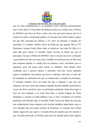 que ser feito imediatamente e os moradores estão sofrendo principalmente
com o mau cheiro. O Secretário de Saúde já entrou em contato com o Diretor
do DEMAE que ficou de fazer a obra, mas tem que haver pressa, pois já é
assunto de saúde e calamidade pública. O vereador José Nilton Santos Aguiar
diz que não concorda em chamar a TV, pois vai denegrir a imagem do
município. O vereador Antônio Alves de Paula diz que quando fala na TV
Panorama é porque foram feitas todas as tentativas, mas nada foi feito, lá é
uma obra para ontem. O vereador Tadeu Tavares de Matos diz que se
preocupa e diz que o Diretor do DEMAE esteve no local com ele e a princípio
o que poderia ser feito era roçar, pois o trabalho no local tem que ser feito com
uma maquina própria e o tempo não era propício, seria necessário que se
esperasse secar um pouco para iniciar os trabalhos. Não adianta fazer
escândalo, pois é preciso esperar o momento certo das coisas, podendo
agravar o problema, tem mesmo que haver a cobrança, mas uma vez que não
há condições de realização tem que se compreender a situação do município.
O vereador Antônio Alves de Paula diz que a alegação é que não tem
máquina, mas que existe uma máquina alugada fazendo trabalhos particulares,
o que não devia acontecer, pois os particulares poderiam muito bem pagar a
hora de uma máquina e lá como bem disse o colega Wagner de Paula
Rodrigues, é assunto se saúde pública e que os nove vereadores em mutirão
poderiam estar fazendo algo. O vereador Tadeu Tavares de Matos diz que não
tem conhecimento dessa máquina está fazendo trabalhos particulares, mas se
tiver fazendo não está sendo cobrado da Prefeitura. O vereador José Nilton
Santos Aguiar diz que agora o vereador falou da maneira que ele entende e
que vai pedir permissão ao Prefeito para que um mutirão possa fazer alguma

                                                                             193
 