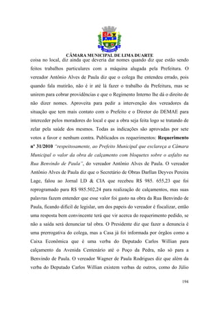 coisa no local, diz ainda que deveria dar nomes quando diz que estão sendo
feitos trabalhos particulares com a máquina alugada pela Prefeitura. O
vereador Antônio Alves de Paula diz que o colega lhe entendeu errado, pois
quando fala mutirão, não é ir até lá fazer o trabalho da Prefeitura, mas se
unirem para cobrar providências e que o Regimento Interno lhe dá o direito de
não dizer nomes. Aproveita para pedir a intervenção dos vereadores da
situação que tem mais contato com o Prefeito e o Diretor do DEMAE para
interceder pelos moradores do local e que a obra seja feita logo se tratando de
zelar pela saúde dos mesmos. Todas as indicações são aprovadas por sete
votos a favor e nenhum contra. Publicados os requerimentos: Requerimento
nº 31/2010 “respeitosamente, ao Prefeito Municipal que esclareça a Câmara
Municipal o valor da obra de calçamento com bloquetes sobre o asfalto na
Rua Benvindo de Paula”, do vereador Antônio Alves de Paula. O vereador
Antônio Alves de Paula diz que o Secretário de Obras Darllan Deyves Pereira
Lage, falou ao Jornal LD & CIA que recebeu R$ 985. 655,23 que foi
reprogramado para R$ 985.502,24 para realização de calçamentos, mas suas
palavras fazem entender que esse valor foi gasto na obra da Rua Benvindo de
Paula, ficando difícil de legislar, um dos papeis do vereador é fiscalizar, então
uma resposta bem convincente terá que vir acerca do requerimento pedido, se
não a saída será denunciar tal obra. O Presidente diz que fazer a denuncia é
uma prerrogativa do colega, mas a Casa já foi informada por órgãos como a
Caixa Econômica que é uma verba do Deputado Carlos Willian para
calçamento da Avenida Centenário até o Poço da Pedra, não só para a
Benvindo de Paula. O vereador Wagner de Paula Rodrigues diz que além da
verba do Deputado Carlos Willian existem verbas de outros, como do Júlio

                                                                             194
 