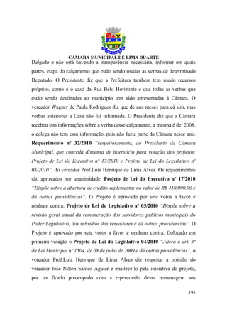 Delgado e não está havendo a transparência necessária, informar em quais
partes, etapa do calçamento que estão sendo usadas as verbas de determinado
Deputado. O Presidente diz que a Prefeitura também tem usado recursos
próprios, como é o caso da Rua Belo Horizonte e que todas as verbas que
estão sendo destinadas ao município tem sido apresentadas à Câmara. O
vereador Wagner de Paula Rodrigues diz que de uns meses para cá sim, mas
verbas anteriores a Casa não foi informada. O Presidente diz que a Câmara
recebeu sim informações sobre a verba desse calçamento, a mesma é de 2008,
o colega não tem essa informação, pois não fazia parte da Câmara nesse ano.
Requerimento nº 32/2010 “respeitosamente, ao Presidente da Câmara
Municipal, que conceda dispensa de interstício para votação dos projetos:
Projeto de Lei do Executivo nº 17/2010 e Projeto de Lei do Legislativo nº
05/2010”, do vereador Prof.Luiz Henrique de Lima Alves. Os requerimentos
são aprovados por unanimidade. Projeto de Lei do Executivo nº 17/2010
“Dispõe sobre a abertura de crédito suplementar no valor de R$ 450.000,00 e
dá outras providências”. O Projeto é aprovado por sete votos a favor e
nenhum contra. Projeto de Lei do Legislativo nº 05/2010 “Dispõe sobre a
revisão geral anual da remuneração dos servidores públicos municipais do
Poder Legislativo, dos subsídios dos vereadores e dá outras providências”. O
Projeto é aprovado por sete votos a favor e nenhum contra. Colocado em
primeira votação o Projeto de Lei do Legislativo 04/2010 “Altera o art. 3º
da Lei Municipal nº 1504, de 08 de julho de 2009 e dá outras providências”. o
vereador Prof.Luiz Henrique de Lima Alves diz respeitar a opinião do
vereador José Nilton Santos Aguiar e enaltecê-lo pela iniciativa do projeto,
por ter ficado preocupado com a repercussão dessa homenagem aos

                                                                         195
 