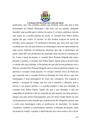 professores, mas vota contrário, prefere que continue como está, pois é uma
homenagem da Câmara Municipal e não seria, em sua opinião, adequado
transferir essa escolha para o diretor da escola. E se houve polêmica, haveria
uma maior se a escolha partisse da escola. O vereador José Nilton Santos
Aguiar diz que visitou 19 escolas, só não recebeu resposta da escola de
Orvalho, nessa pesquisa 176 professores disseram que seria bom que fosse
escolhido por eles não pela diretora, na homenagem teria um representante de
cada escola. Somente 34 professores disseram que não, 6 prefeririam um
jantar, então 80% dos professores do município estão favorável a mudança da
lei. Como o autor do projeto, o vereador Davi Pimenta Delgado não estava
presente a reunião, o vereador José Nilton Santos Aguiar pede se possível que
a votação não seja realizada. O Presidente diz que não haverá problema com a
falta do vereador Davi Pimenta Delgado, pois se trata da primeira votação e na
próxima o vereador estará presente. O vereador Antônio Alves de Paula diz
que concorda com o vereador Prof.Luiz Henrique de Lima Alves e que essa
homenagem é uma prerrogativa da Casa, dos vereadores. Diz respeitar a
opinião e pesquisa do colega, mas seu voto é contrário a alteração, pois o
mesmo é um projeto político, e a escolha também é feita por afinidade. O
vereador José Nilton Santos Aguiar diz que é por afinidade e não por
capacidade do professor e diz ter cometido um erro quando convidou parente e
amigos seus para serem homenageados, pois em pouco tempo dentro de uma
escola presenciou cada situação que os professores são obrigados a passar, que
o certo seria homenagear todos os professores do município. Os demais
vereadores também se manifestaram contrário à alteração do projeto, então
em primeira votação o projeto é reprovado por seis votos contra e um a favor.

                                                                          196
 