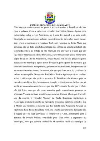 Não havendo mais assuntos de pauta a serem tratados, o Presidente declara
livre a palavra. Com a palavra o vereador José Nilton Santos Aguiar pede
informações sobre a Lei Anti-fumo, se é uma lei federal e se está sendo
divulgada, os comerciantes cobram essa informação para saber como devem
agir. Quem o responde é o vereador Prof.Luiz Henrique de Lima Alves que
diz ainda não ter dado uma lida detalhada mas se trata de uma lei estadual, não
tão rígida como a do Estado de São Paulo, já está em vigor e o local que tem
tido maior repercussão é Belo Horizonte, o que tem que ser feito é retirar uma
cópia da lei no site da Assembléia, estudá-la para ver se será preciso alguma
adequação no município e para poder divulgá-la, pois a partir do momento que
uma lei é sancionada pelo prefeito, governador ou presidente, independente de
se ter ou não conhecimento da mesma, ela tem que fazer parte do cotidiano de
todos e ser cumprida. O vereador José Nilton Santos Aguiar questiona também
sobre o ofício que iria pedir a presença do Presidente da Vimara, pois os
moradores da Beira Rio, Matadouro e Apagão reivindicam um ônibus que vá
até lá ao menos duas ou três vezes por dia. O Presidente lhe diz que o ofício
não foi feito, mas que ele como vereador pode pessoalmente procurar os
sócios da Vimara ou fazer um ofício em nome da Câmara Municipal. Fazendo
uso da palavra o vereador Wagner de Paula Rodrigues parabeniza a
Associação Cultural Caminho da Serra pela presença e pelo belo trabalho, fala
à Mirian que lamenta a maneira que foi tratada pela Assessora Jurídica da
Prefeitura. Fala de sua felicidade por Lima Duarte agora ter uma delegada fixa
e sugere que ela seja convidada a comparecer a Casa, juntamente com o
Tenente da Polícia Militar, convidado para falar sobre a segurança do
município, para que possam conhecê-la. O vereador Prof.Luiz Henrique de

                                                                           197
 
