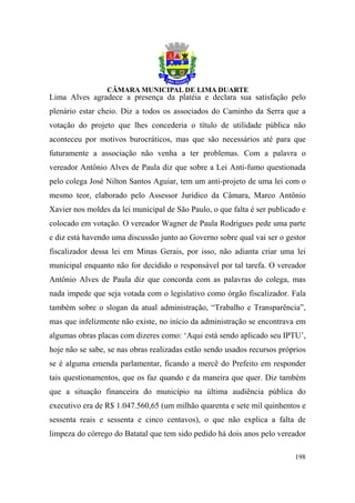 Lima Alves agradece a presença da platéia e declara sua satisfação pelo
plenário estar cheio. Diz a todos os associados do Caminho da Serra que a
votação do projeto que lhes concederia o título de utilidade pública não
aconteceu por motivos burocráticos, mas que são necessários até para que
futuramente a associação não venha a ter problemas. Com a palavra o
vereador Antônio Alves de Paula diz que sobre a Lei Anti-fumo questionada
pelo colega José Nilton Santos Aguiar, tem um anti-projeto de uma lei com o
mesmo teor, elaborado pelo Assessor Jurídico da Câmara, Marco Antônio
Xavier nos moldes da lei municipal de São Paulo, o que falta é ser publicado e
colocado em votação. O vereador Wagner de Paula Rodrigues pede uma parte
e diz está havendo uma discussão junto ao Governo sobre qual vai ser o gestor
fiscalizador dessa lei em Minas Gerais, por isso, não adianta criar uma lei
municipal enquanto não for decidido o responsável por tal tarefa. O vereador
Antônio Alves de Paula diz que concorda com as palavras do colega, mas
nada impede que seja votada com o legislativo como órgão fiscalizador. Fala
também sobre o slogan da atual administração, “Trabalho e Transparência”,
mas que infelizmente não existe, no início da administração se encontrava em
algumas obras placas com dizeres como: ‘Aqui está sendo aplicado seu IPTU’,
hoje não se sabe, se nas obras realizadas estão sendo usados recursos próprios
se é alguma emenda parlamentar, ficando a mercê do Prefeito em responder
tais questionamentos, que os faz quando e da maneira que quer. Diz também
que a situação financeira do município na última audiência pública do
executivo era de R$ 1.047.560,65 (um milhão quarenta e sete mil quinhentos e
sessenta reais e sessenta e cinco centavos), o que não explica a falta de
limpeza do córrego do Batatal que tem sido pedido há dois anos pelo vereador

                                                                          198
 