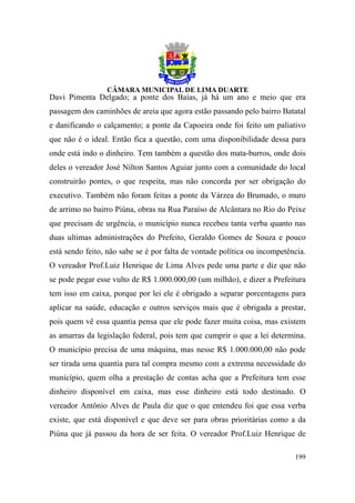 Davi Pimenta Delgado; a ponte dos Baías, já há um ano e meio que era
passagem dos caminhões de areia que agora estão passando pelo bairro Batatal
e danificando o calçamento; a ponte da Capoeira onde foi feito um paliativo
que não é o ideal. Então fica a questão, com uma disponibilidade dessa para
onde está indo o dinheiro. Tem também a questão dos mata-burros, onde dois
deles o vereador José Nilton Santos Aguiar junto com a comunidade do local
construirão pontes, o que respeita, mas não concorda por ser obrigação do
executivo. Também não foram feitas a ponte da Várzea do Brumado, o muro
de arrimo no bairro Piúna, obras na Rua Paraíso de Alcântara no Rio do Peixe
que precisam de urgência, o município nunca recebeu tanta verba quanto nas
duas ultimas administrações do Prefeito, Geraldo Gomes de Souza e pouco
está sendo feito, não sabe se é por falta de vontade política ou incompetência.
O vereador Prof.Luiz Henrique de Lima Alves pede uma parte e diz que não
se pode pegar esse vulto de R$ 1.000.000,00 (um milhão), e dizer a Prefeitura
tem isso em caixa, porque por lei ele é obrigado a separar porcentagens para
aplicar na saúde, educação e outros serviços mais que é obrigada a prestar,
pois quem vê essa quantia pensa que ele pode fazer muita coisa, mas existem
as amarras da legislação federal, pois tem que cumprir o que a lei determina.
O município precisa de uma máquina, mas nesse R$ 1.000.000,00 não pode
ser tirada uma quantia para tal compra mesmo com a extrema necessidade do
município, quem olha a prestação de contas acha que a Prefeitura tem esse
dinheiro disponível em caixa, mas esse dinheiro está todo destinado. O
vereador Antônio Alves de Paula diz que o que entendeu foi que essa verba
existe, que está disponível e que deve ser para obras prioritárias como a da
Piúna que já passou da hora de ser feita. O vereador Prof.Luiz Henrique de

                                                                           199
 