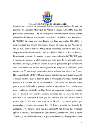 trânsito e dos projetos em campos de futebol, participou também de todas as
reuniões do Conselho Municipal de Álcool e Drogas (COMAD), onde faz
parte como conselheiro. Diz ter participado voluntariamente durante quinze
dias no fim de 2009 de um curso de “proerdiana” patrocinado pela Votorantin.
O PROERD já esteve em Lima Duarte por duas temporadas, 2004/2005, e
esse programa teve origem nos Estados Unidos na cidade de Los Angeles no
ano de 1983 com o nome de Drug Abuse Resistance Education (D.A.R.E),
chegando ao Brasil no ano de 1992 pela Polícia Militar do Rio de Janeiro.
Pesquisas de entidades de renome comprovaram a eficácia do PROERD, pois
a maioria das crianças e adolescentes que participam do projeto terão maior
resistência às drogas, lícitas ou ilícitas, e aqueles que optarem por utilizar fará
com consciência sem muitas extravagâncias. O programa é ministrado para
crianças do 5º ano, antiga quarta série sendo aplicado um reforço no 7º ano.
Hoje já está tendo o PROERD para os pais, pois tem de haver parceria, escola
/ polícia militar / pais, e também para o pré-escolar.O policial militar que
ministra o PROERD tem de ser voluntário, fazer cursos até bastante duros
para se tornar habilitado, e qualquer mudança no currículo é necessário fazer
uma reciclagem, existindo também dentro do programa graduações: máster
que se graduam nos Estados Unidos, mentores que se capacita com os
másteres e os instrutores.A aula que for assistida em Lima Duarte será a
mesma que é dada em outros estados do Brasil e em outros países que
desenvolve o projeto, que contém dez (10) lições, as aulas tem duração de
cinqüenta (50) minutos, uma vez por semana.O Sgt Cunha diz pretender
aplicar o PROERD novamente em Lima Duarte, também em Olaria e Pedro
Teixeira, já para iniciar em março, e que antes do começo do projeto terá uma

                                                                                 2
 