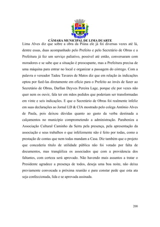 Lima Alves diz que sobre a obra da Piúna ele já foi diversas vezes até lá,
dentre essas, duas acompanhado pelo Prefeito e pelo Secretário de Obras e a
Prefeitura já fez um serviço paliativo, possível até então, conversaram com
moradores e se sabe que a situação é preocupante, mas a Prefeitura precisa de
uma máquina para entrar no local e organizar a passagem do córrego. Com a
palavra o vereador Tadeu Tavares de Matos diz que em relação às indicações
optou por fazê-las diretamente em ofício para o Prefeito ao invés de fazer ao
Secretário de Obras, Darllan Deyves Pereira Lage, porque ele por vezes não
quer nem os ouvir, fala ter em mãos pedidos que poderiam ser transformadas
em vinte e seis indicações. E que o Secretário de Obras foi realmente infeliz
em suas declarações ao Jornal LD & CIA mostrado pelo colega Antônio Alves
de Paula, pois deixou dúvidas quanto ao gasto da verba destinada a
calçamentos no município comprometendo a administração. Parabeniza a
Associação Cultural Caminho da Serra pela presença, pela apresentação da
associação e seus trabalhos o que infelizmente não é feito por todas, como a
prestação de contas que nem todas mandam a Casa. Diz também que o projeto
que concederia título de utilidade pública não foi votado por falta de
documentos, mas tranqüiliza os associados que com a providencia dos
faltantes, com certeza será aprovado. Não havendo mais assuntos a tratar o
Presidente agradece a presença de todos, deseja uma boa noite, não deixa
previamente convocada a próxima reunião e para constar pede que esta ata
seja confeccionada, lida e se aprovada assinada.




                                                                         200
 
