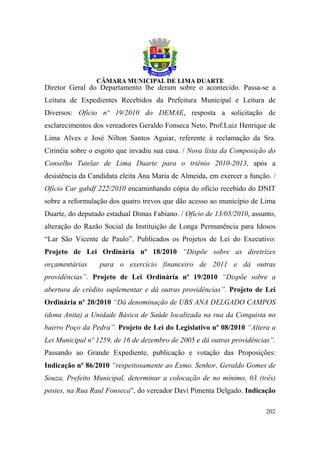 Diretor Geral do Departamento lhe deram sobre o acontecido. Passa-se a
Leitura de Expedientes Recebidos da Prefeitura Municipal e Leitura de
Diversos: Ofício nº 19/2010 do DEMAE, resposta a solicitação de
esclarecimentos dos vereadores Geraldo Fonseca Neto, Prof.Luiz Henrique de
Lima Alves e José Nilton Santos Aguiar, referente à reclamação da Sra.
Cirinéia sobre o esgoto que invadiu sua casa. / Nova lista da Composição do
Conselho Tutelar de Lima Duarte para o triênio 2010-2013, após a
desistência da Candidata eleita Ana Maria de Almeida, em exercer a função. /
Ofício Car gabdf 222/2010 encaminhando cópia do ofício recebido do DNIT
sobre a reformulação dos quatro trevos que dão acesso ao município de Lima
Duarte, do deputado estadual Dimas Fabiano. / Ofício de 13/05/2010, assunto,
alteração do Razão Social da Instituição de Longa Permanência para Idosos
“Lar São Vicente de Paulo”. Publicados os Projetos de Lei do Executivo:
Projeto de Lei Ordinária nº 18/2010 “Dispõe sobre as diretrizes
orçamentárias     para o exercício financeiro de 2011 e dá outras
providências”. Projeto de Lei Ordinária nº 19/2010 “Dispõe sobre a
abertura de crédito suplementar e dá outras providências”. Projeto de Lei
Ordinária nº 20/2010 “Dá denominação de UBS ANA DELGADO CAMPOS
(dona Anita) a Unidade Básica de Saúde localizada na rua da Conquista no
bairro Poço da Pedra”. Projeto de Lei do Legislativo nº 08/2010 “Altera a
Lei Municipal nº 1259, de 16 de dezembro de 2005 e dá outras providências”.
Passando ao Grande Expediente, publicação e votação das Proposições:
Indicação nº 86/2010 “respeitosamente ao Exmo. Senhor, Geraldo Gomes de
Souza, Prefeito Municipal, determinar a colocação de no mínimo, 03 (três)
postes, na Rua Raul Fonseca”, do vereador Davi Pimenta Delgado. Indicação

                                                                        202
 