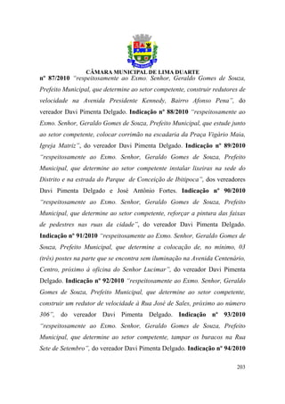 nº 87/2010 “respeitosamente ao Exmo. Senhor, Geraldo Gomes de Souza,
Prefeito Municipal, que determine ao setor competente, construir redutores de
velocidade na Avenida Presidente Kennedy, Bairro Afonso Pena”, do
vereador Davi Pimenta Delgado. Indicação nº 88/2010 “respeitosamente ao
Exmo. Senhor, Geraldo Gomes de Souza, Prefeito Municipal, que estude junto
ao setor competente, colocar corrimão na escadaria da Praça Vigário Maia,
Igreja Matriz”, do vereador Davi Pimenta Delgado. Indicação nº 89/2010
“respeitosamente ao Exmo. Senhor, Geraldo Gomes de Souza, Prefeito
Municipal, que determine ao setor competente instalar lixeiras na sede do
Distrito e na estrada do Parque de Conceição de Ibitipoca”, dos vereadores
Davi Pimenta Delgado e José Antônio Fortes. Indicação nº 90/2010
“respeitosamente ao Exmo. Senhor, Geraldo Gomes de Souza, Prefeito
Municipal, que determine ao setor competente, reforçar a pintura das faixas
de pedestres nas ruas da cidade”, do vereador Davi Pimenta Delgado.
Indicação nº 91/2010 “respeitosamente ao Exmo. Senhor, Geraldo Gomes de
Souza, Prefeito Municipal, que determine a colocação de, no mínimo, 03
(três) postes na parte que se encontra sem iluminação na Avenida Centenário,
Centro, próximo à oficina do Senhor Lucimar”, do vereador Davi Pimenta
Delgado. Indicação nº 92/2010 “respeitosamente ao Exmo. Senhor, Geraldo
Gomes de Souza, Prefeito Municipal, que determine ao setor competente,
construir um redutor de velocidade à Rua José de Sales, próximo ao número
306”, do vereador Davi Pimenta Delgado. Indicação nº 93/2010
“respeitosamente ao Exmo. Senhor, Geraldo Gomes de Souza, Prefeito
Municipal, que determine ao setor competente, tampar os buracos na Rua
Sete de Setembro”, do vereador Davi Pimenta Delgado. Indicação nº 94/2010

                                                                         203
 
