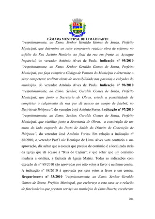 “respeitosamente, ao Exmo. Senhor Geraldo Gomes de Souza, Prefeito
Municipal, que determine ao setor competente realizar obra de reforma no
asfalto da Rua Jacinto Honório, no final da rua em frente ao Açougue
Imparcial, do vereador Antônio Alves de Paula. Indicação nº 95/2010
“respeitosamente, ao Exmo. Senhor Geraldo Gomes de Souza, Prefeito
Municipal, que faça cumprir o Código de Postura do Município e determine o
setor competente realizar obras de acessibilidade nos passeios e calçadas do
município, do vereador Antônio Alves de Paula. Indicação nº 96/2010
“respeitosamente, ao Exmo. Senhor, Geraldo Gomes de Souza, Prefeito
Municipal, que junto a Secretaria de Obras, estude a possibilidade de
completar o calçamento da rua que dá acesso ao campo de futebol, no
Distrito de Ibitipoca”, do vereador José Antônio Fortes. Indicação nº 97/2010
“respeitosamente, ao Exmo. Senhor, Geraldo Gomes de Souza, Prefeito
Municipal, que viabilize junto a Secretaria de Obras, a construção de um
muro do lado esquerdo do Posto de Saúde do Distrito de Conceição de
Ibitipoca”, do vereador José Antônio Fortes. Em relação a indicação nº
88/2010, o vereador Prof.Luiz Henrique de Lima Alves vota contrário a sua
aprovação, diz achar que a escada que precisa de corrimão é a localizada atrás
da Igreja que dá acesso à “Rua do Capim”, e que achar que um corrimão
mudaria a estética, a fachada da Igreja Matriz. Todas as indicações com
exceção da nº 88/2010 são aprovadas por oito votos a favor e nenhum contra.
A indicação nº 88/2010 á aprovada por sete votos a favor e um contra.
Requerimento nº 33/2010 “respeitosamente, ao Exmo. Senhor Geraldo
Gomes de Souza, Prefeito Municipal, que esclareça a esta casa se a relação
de funcionários que prestam serviço ao município de Lima Duarte, receberam

                                                                          204
 