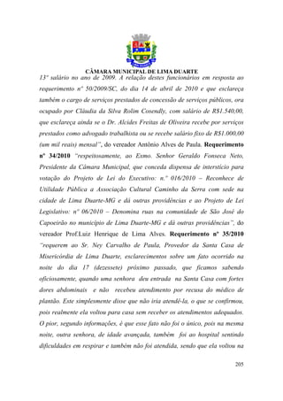 13º salário no ano de 2009. A relação destes funcionários em resposta ao
requerimento nº 50/2009/SC, do dia 14 de abril de 2010 e que esclareça
também o cargo de serviços prestados de concessão de serviços públicos, ora
ocupado por Cláudia da Silva Rolim Cosendly, com salário de R$1.540,00,
que esclareça ainda se o Dr. Alcides Freitas de Oliveira recebe por serviços
prestados como advogado trabalhista ou se recebe salário fixo de R$1.000,00
(um mil reais) mensal”, do vereador Antônio Alves de Paula. Requerimento
nº 34/2010 “respeitosamente, ao Exmo. Senhor Geraldo Fonseca Neto,
Presidente da Câmara Municipal, que conceda dispensa de interstício para
votação do Projeto de Lei do Executivo: n.º 016/2010 – Reconhece de
Utilidade Pública a Associação Cultural Caminho da Serra com sede na
cidade de Lima Duarte-MG e dá outras providências e ao Projeto de Lei
Legislativo: nº 06/2010 – Denomina ruas na comunidade de São José do
Capoeirão no município de Lima Duarte-MG e dá outras providências”, do
vereador Prof.Luiz Henrique de Lima Alves. Requerimento nº 35/2010
“requerem ao Sr. Ney Carvalho de Paula, Provedor da Santa Casa de
Misericórdia de Lima Duarte, esclarecimentos sobre um fato ocorrido na
noite do dia 17 (dezessete) próximo passado, que ficamos sabendo
oficiosamente, quando uma senhora deu entrada na Santa Casa com fortes
dores abdominais e não recebeu atendimento por recusa do médico de
plantão. Este simplesmente disse que não iria atendê-la, o que se confirmou,
pois realmente ela voltou para casa sem receber os atendimentos adequados.
O pior, segundo informações, é que esse fato não foi o único, pois na mesma
noite, outra senhora, de idade avançada, também foi ao hospital sentindo
dificuldades em respirar e também não foi atendida, sendo que ela voltou na

                                                                        205
 