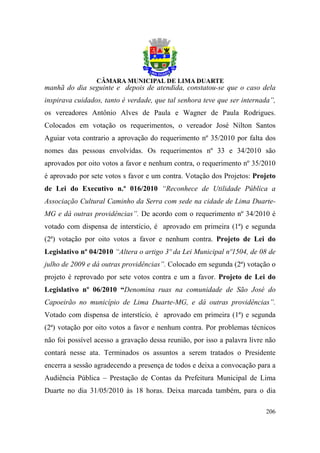 manhã do dia seguinte e depois de atendida, constatou-se que o caso dela
inspirava cuidados, tanto é verdade, que tal senhora teve que ser internada”,
os vereadores Antônio Alves de Paula e Wagner de Paula Rodrigues.
Colocados em votação os requerimentos, o vereador José Nilton Santos
Aguiar vota contrario a aprovação do requerimento nº 35/2010 por falta dos
nomes das pessoas envolvidas. Os requerimentos nº 33 e 34/2010 são
aprovados por oito votos a favor e nenhum contra, o requerimento nº 35/2010
é aprovado por sete votos s favor e um contra. Votação dos Projetos: Projeto
de Lei do Executivo n.º 016/2010 “Reconhece de Utilidade Pública a
Associação Cultural Caminho da Serra com sede na cidade de Lima Duarte-
MG e dá outras providências”. De acordo com o requerimento nº 34/2010 é
votado com dispensa de interstício, é aprovado em primeira (1ª) e segunda
(2ª) votação por oito votos a favor e nenhum contra. Projeto de Lei do
Legislativo nº 04/2010 “Altera o artigo 3º da Lei Municipal nº1504, de 08 de
julho de 2009 e dá outras providências”. Colocado em segunda (2ª) votação o
projeto é reprovado por sete votos contra e um a favor. Projeto de Lei do
Legislativo nº 06/2010 “Denomina ruas na comunidade de São José do
Capoeirão no município de Lima Duarte-MG, e dá outras providências”.
Votado com dispensa de interstício, é aprovado em primeira (1ª) e segunda
(2ª) votação por oito votos a favor e nenhum contra. Por problemas técnicos
não foi possível acesso a gravação dessa reunião, por isso a palavra livre não
contará nesse ata. Terminados os assuntos a serem tratados o Presidente
encerra a sessão agradecendo a presença de todos e deixa a convocação para a
Audiência Pública – Prestação de Contas da Prefeitura Municipal de Lima
Duarte no dia 31/05/2010 às 18 horas. Deixa marcada também, para o dia

                                                                          206
 