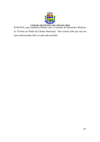 07/06/2010, uma Audiência Pública com o Conselho do Patrimônio Histórico
às 18 horas no Prédio da Câmara Municipal. Para constar pede que esta ata
seja confeccionada, lida e se aprovada assinada.




                                                                      207
 