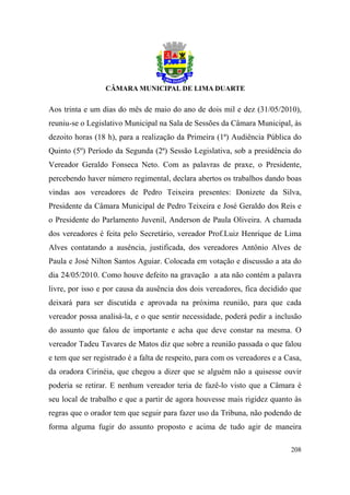 Aos trinta e um dias do mês de maio do ano de dois mil e dez (31/05/2010),
reuniu-se o Legislativo Municipal na Sala de Sessões da Câmara Municipal, às
dezoito horas (18 h), para a realização da Primeira (1ª) Audiência Pública do
Quinto (5º) Período da Segunda (2ª) Sessão Legislativa, sob a presidência do
Vereador Geraldo Fonseca Neto. Com as palavras de praxe, o Presidente,
percebendo haver número regimental, declara abertos os trabalhos dando boas
vindas aos vereadores de Pedro Teixeira presentes: Donizete da Silva,
Presidente da Câmara Municipal de Pedro Teixeira e José Geraldo dos Reis e
o Presidente do Parlamento Juvenil, Anderson de Paula Oliveira. A chamada
dos vereadores é feita pelo Secretário, vereador Prof.Luiz Henrique de Lima
Alves contatando a ausência, justificada, dos vereadores Antônio Alves de
Paula e José Nilton Santos Aguiar. Colocada em votação e discussão a ata do
dia 24/05/2010. Como houve defeito na gravação a ata não contém a palavra
livre, por isso e por causa da ausência dos dois vereadores, fica decidido que
deixará para ser discutida e aprovada na próxima reunião, para que cada
vereador possa analisá-la, e o que sentir necessidade, poderá pedir a inclusão
do assunto que falou de importante e acha que deve constar na mesma. O
vereador Tadeu Tavares de Matos diz que sobre a reunião passada o que falou
e tem que ser registrado é a falta de respeito, para com os vereadores e a Casa,
da oradora Cirinéia, que chegou a dizer que se alguém não a quisesse ouvir
poderia se retirar. E nenhum vereador teria de fazê-lo visto que a Câmara é
seu local de trabalho e que a partir de agora houvesse mais rigidez quanto às
regras que o orador tem que seguir para fazer uso da Tribuna, não podendo de
forma alguma fugir do assunto proposto e acima de tudo agir de maneira

                                                                            208
 