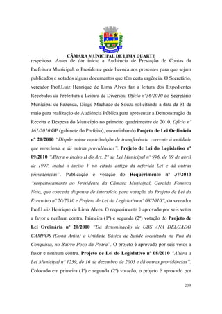 respeitosa. Antes de dar início a Audiência de Prestação de Contas da
Prefeitura Municipal, o Presidente pede licença aos presentes para que sejam
publicados e votados alguns documentos que têm certa urgência. O Secretário,
vereador Prof.Luiz Henrique de Lima Alves faz a leitura dos Expedientes
Recebidos da Prefeitura e Leitura de Diversos: Ofício nº36/2010 do Secretário
Municipal de Fazenda, Diogo Machado de Souza solicitando a data de 31 de
maio para realização de Audiência Pública para apresentar a Demonstração da
Receita e Despesa do Município no primeiro quadrimestre de 2010. Ofício nº
161/2010 GP (gabinete do Prefeito), encaminhando Projeto de Lei Ordinária
nº 21/2010 “Dispõe sobre contribuição de transferência corrente à entidade
que menciona, e dá outras providências”. Projeto de Lei do Legislativo nº
09/2010 “Altera o Inciso II do Art. 2º da Lei Municipal nº 996, de 09 de abril
de 1997, inclui o inciso V no citado artigo da referida Lei e dá outras
providências”. Publicação e votação do Requerimento nº 37/2010
“respeitosamente ao Presidente da Câmara Municipal, Geraldo Fonseca
Neto, que conceda dispensa de interstício para votação do Projeto de Lei do
Executivo nº 20/2010 e Projeto de Lei do Legislativo nº 08/2010”, do vereador
Prof.Luiz Henrique de Lima Alves. O requerimento é aprovado por seis votos
a favor e nenhum contra. Primeira (1ª) e segunda (2ª) votação do Projeto de
Lei Ordinária nº 20/2010 “Dá denominação de UBS ANA DELGADO
CAMPOS (Dona Anita) a Unidade Básica de Saúde localizada na Rua da
Conquista, no Bairro Poço da Pedra”. O projeto é aprovado por seis votos a
favor e nenhum contra. Projeto de Lei do Legislativo nº 08/2010 “Altera a
Lei Municipal nº 1259, de 16 de dezembro de 2005 e dá outras providências”.
Colocado em primeira (1ª) e segunda (2ª) votação, o projeto é aprovado por

                                                                          209
 