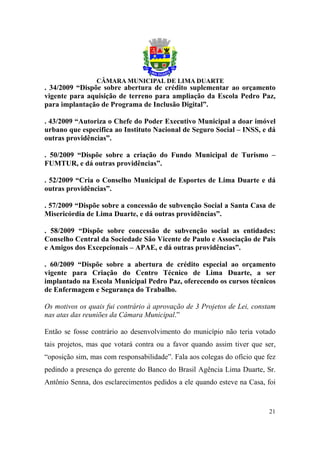 . 34/2009 “Dispõe sobre abertura de crédito suplementar ao orçamento
vigente para aquisição de terreno para ampliação da Escola Pedro Paz,
para implantação de Programa de Inclusão Digital”.

. 43/2009 “Autoriza o Chefe do Poder Executivo Municipal a doar imóvel
urbano que especifica ao Instituto Nacional de Seguro Social – INSS, e dá
outras providências”.

. 50/2009 “Dispõe sobre a criação do Fundo Municipal de Turismo –
FUMTUR, e dá outras providências”.

. 52/2009 “Cria o Conselho Municipal de Esportes de Lima Duarte e dá
outras providências”.

. 57/2009 “Dispõe sobre a concessão de subvenção Social a Santa Casa de
Misericórdia de Lima Duarte, e dá outras providências”.

. 58/2009 “Dispõe sobre concessão de subvenção social as entidades:
Conselho Central da Sociedade São Vicente de Paulo e Associação de Pais
e Amigos dos Excepcionais – APAE, e dá outras providências”.

. 60/2009 “Dispõe sobre a abertura de crédito especial ao orçamento
vigente para Criação do Centro Técnico de Lima Duarte, a ser
implantado na Escola Municipal Pedro Paz, oferecendo os cursos técnicos
de Enfermagem e Segurança do Trabalho.

Os motivos os quais fui contrário à aprovação de 3 Projetos de Lei, constam
nas atas das reuniões da Câmara Municipal.”

Então se fosse contrário ao desenvolvimento do município não teria votado
tais projetos, mas que votará contra ou a favor quando assim tiver que ser,
“oposição sim, mas com responsabilidade”. Fala aos colegas do ofício que fez
pedindo a presença do gerente do Banco do Brasil Agência Lima Duarte, Sr.
Antônio Senna, dos esclarecimentos pedidos a ele quando esteve na Casa, foi


                                                                         21
 