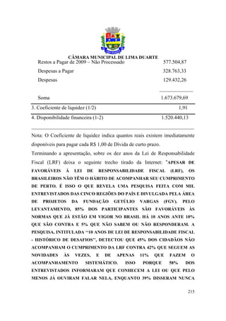 Restos a Pagar de 2009 – Não Processado                      577.504,87
     Despesas a Pagar                                             328.763,33
     Despesas                                                     129.432,26
                                                                _____________
     Soma                                                        1.673.679,69
3. Coeficiente de liquidez (1/2)                                            1,91
4. Disponibilidade financeira (1-2)                              1.520.440,13
_______________________________________________________________
Nota: O Coeficiente de liquidez indica quantos reais existem imediatamente
disponíveis para pagar cada R$ 1,00 de Dívida de curto prazo.
Terminando a apresentação, sobre os dez anos da Lei de Responsabilidade
Fiscal (LRF) deixa o seguinte trecho tirado da Internet: “APESAR DE
FAVORÁVEIS       À      LEI    DE   RESPONSABILIDADE         FISCAL   (LRF),       OS
BRASILEIROS NÃO TÊM O HÁBITO DE ACOMPANHAR SEU CUMPRIMENTO
DE PERTO. É ISSO O QUE REVELA UMA PESQUISA FEITA COM MIL
ENTREVISTADOS DAS CINCO REGIÕES DO PAÍS E DIVULGADA PELA ÁREA
DE     PROJETOS      DA       FUNDAÇÃO       GETÚLIO   VARGAS     (FGV).     PELO
LEVANTAMENTO, 85% DOS PARTICIPANTES SÃO FAVORÁVEIS ÀS
NORMAS QUE JÁ ESTÃO EM VIGOR NO BRASIL HÁ 10 ANOS ANTE 10%
QUE SÃO CONTRA E 5% QUE NÃO SABEM OU NÃO RESPONDERAM. A
PESQUISA, INTITULADA ‘‘10 ANOS DE LEI DE RESPONSABILIDADE FISCAL
- HISTÓRICO DE DESAFIOS’’, DETECTOU QUE 45% DOS CIDADÃOS NÃO
ACOMPANHAM O CUMPRIMENTO DA LRF CONTRA 42% QUE SEGUEM AS
NOVIDADES       ÀS      VEZES,      E   DE   APENAS    11%    QUE     FAZEM         O
ACOMPANHAMENTO                SISTEMÁTICO.      ISSO   PORQUE         58%      DOS
ENTREVISTADOS INFORMARAM QUE CONHECEM A LEI OU QUE PELO
MENOS JÁ OUVIRAM FALAR NELA, ENQUANTO 39% DISSERAM NUNCA


                                                                                   215
 