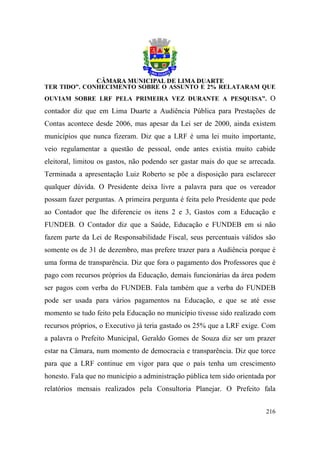 TER TIDO”. CONHECIMENTO SOBRE O ASSUNTO E 2% RELATARAM QUE
OUVIAM SOBRE LRF PELA PRIMEIRA VEZ DURANTE A PESQUISA”. O

contador diz que em Lima Duarte a Audiência Pública para Prestações de
Contas acontece desde 2006, mas apesar da Lei ser de 2000, ainda existem
municípios que nunca fizeram. Diz que a LRF é uma lei muito importante,
veio regulamentar a questão de pessoal, onde antes existia muito cabide
eleitoral, limitou os gastos, não podendo ser gastar mais do que se arrecada.
Terminada a apresentação Luiz Roberto se põe a disposição para esclarecer
qualquer dúvida. O Presidente deixa livre a palavra para que os vereador
possam fazer perguntas. A primeira pergunta é feita pelo Presidente que pede
ao Contador que lhe diferencie os itens 2 e 3, Gastos com a Educação e
FUNDEB. O Contador diz que a Saúde, Educação e FUNDEB em si não
fazem parte da Lei de Responsabilidade Fiscal, seus percentuais válidos são
somente os de 31 de dezembro, mas prefere trazer para a Audiência porque é
uma forma de transparência. Diz que fora o pagamento dos Professores que é
pago com recursos próprios da Educação, demais funcionárias da área podem
ser pagos com verba do FUNDEB. Fala também que a verba do FUNDEB
pode ser usada para vários pagamentos na Educação, e que se até esse
momento se tudo feito pela Educação no município tivesse sido realizado com
recursos próprios, o Executivo já teria gastado os 25% que a LRF exige. Com
a palavra o Prefeito Municipal, Geraldo Gomes de Souza diz ser um prazer
estar na Câmara, num momento de democracia e transparência. Diz que torce
para que a LRF continue em vigor para que o país tenha um crescimento
honesto. Fala que no município a administração pública tem sido orientada por
relatórios mensais realizados pela Consultoria Planejar. O Prefeito fala


                                                                         216
 