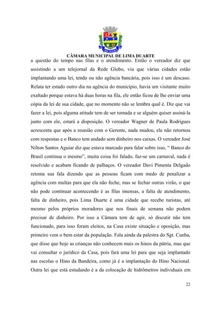 a questão do tempo nas filas e o atendimento. Então o vereador diz que
assistindo a um telejornal da Rede Globo, viu que várias cidades estão
implantando uma lei, tendo ou não agência bancária, pois isso é um descaso.
Relata ter estado outro dia na agência do município, havia um visitante muito
exaltado porque estava há duas horas na fila, ele então ficou de lhe enviar uma
cópia da lei de sua cidade, que no momento não se lembra qual é. Diz que vai
fazer a lei, pois alguma atitude tem de ser tomada e se alguém quiser assiná-la
junto com ele, estará a disposição. O vereador Wagner de Paula Rodrigues
acrescenta que após a reunião com o Gerente, nada mudou, ele não retornou
com respostas e o Banco tem andado sem dinheiro nos caixas. O vereador José
Nilton Santos Aguiar diz que estava marcado para falar sobre isso, “ Banco do
Brasil continua o mesmo”, muita coisa foi falado, faz-se um carnaval, nada é
resolvido e acabam ficando de palhaços. O vereador Davi Pimenta Delgado
retoma sua fala dizendo que as pessoas ficam com medo de penalizar a
agência com multas para que ela não feche, mas se fechar outras virão, o que
não pode continuar acontecendo é as filas imensas, a falta de atendimento,
falta de dinheiro, pois Lima Duarte é uma cidade que recebe turistas, até
mesmo pelos próprios moradores que nos finais de semana não podem
precisar de dinheiro. Por isso a Câmara tem de agir, só discutir não tem
funcionado, para isso foram eleitos, na Casa existe situação e oposição, mas
primeiro vem o bem estar da população. Fala ainda da palestra do Sgt. Cunha,
que disse que hoje as crianças não conhecem mais os hinos da pátria, mas que
vai consultar o jurídico da Casa, pois fará uma lei para que seja implantado
nas escolas o Hino da Bandeira, como já é a implantação do Hino Nacional.
Outra lei que está estudando é a da colocação de hidrômetros individuais em

                                                                            22
 