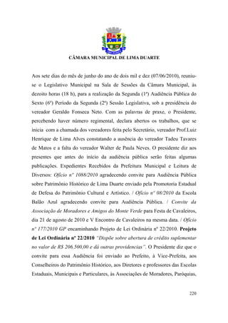Aos sete dias do mês de junho do ano de dois mil e dez (07/06/2010), reuniu-
se o Legislativo Municipal na Sala de Sessões da Câmara Municipal, às
dezoito horas (18 h), para a realização da Segunda (1ª) Audiência Pública do
Sexto (6º) Período da Segunda (2ª) Sessão Legislativa, sob a presidência do
vereador Geraldo Fonseca Neto. Com as palavras de praxe, o Presidente,
percebendo haver número regimental, declara abertos os trabalhos, que se
inicia com a chamada dos vereadores feita pelo Secretário, vereador Prof.Luiz
Henrique de Lima Alves constatando a ausência do vereador Tadeu Tavares
de Matos e a falta do vereador Walter de Paula Neves. O presidente diz aos
presentes que antes do início da audiência pública serão feitas algumas
publicações. Expedientes Recebidos da Prefeitura Municipal e Leitura de
Diversos: Ofício nº 1088/2010 agradecendo convite para Audiência Pública
sobre Patrimônio Histórico de Lima Duarte enviado pela Promotoria Estadual
de Defesa do Patrimônio Cultural e Artístico. / Ofício nº 08/2010 da Escola
Balão Azul agradecendo convite para Audiência Pública. / Convite da
Associação de Moradores e Amigos do Monte Verde para Festa de Cavaleiros,
dia 21 de agosto de 2010 e V Encontro de Cavaleiros na mesma data. / Ofício
nº 177/2010 GP encaminhando Projeto de Lei Ordinária nº 22/2010. Projeto
de Lei Ordinária nº 22/2010 “Dispõe sobre abertura de crédito suplementar
no valor de R$ 206.500,00 e dá outras providencias”. O Presidente diz que o
convite para essa Audiência foi enviado ao Prefeito, à Vice-Prefeita, aos
Conselheiros do Patrimônio Histórico, aos Diretores e professores das Escolas
Estaduais, Municipais e Particulares, às Associações de Moradores, Paróquias,


                                                                         220
 