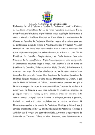 Parlamento Juvenil, à Defensoria Estadual do Patrimônio Histórico e Cultural,
ao Arcebispo Metropolitano de Juiz de Fora e vereadores municipais. Diz se
tratar de assunto importante e que interessa a toda população limaduartina, e
como o vereador Prof.Luiz Henrique de Lima Alves é o representante da
Câmara no Conselho do Patrimônio Histórico passa a ele a palavra para que
dê continuidade à reunião e início à Audiência Pública. O vereador Prof.Luiz
Henrique de Lima Alves inicia desejando boa noite a todos os presentes e diz
terem preparado uma apresentação bem didática que se iniciaria com a fala do
Presidente do Conselho, Sérgio Adriany de Paula também Secretário
Municipal de Turismo, Cultura e Meio-Ambiente, mas por estar participando
de uma reunião não pôde chegar a tempo. Faz a abertura e fala em nome do
Presidente do Conselho, Fátima Aparecida Vieira (Fatinha). Primeiramente é
mostrado um mapa da região, sinalizando os locais onde existem bens
tombados: São José dos Lopes, São Domingos da Bocaina, Conceição de
Ibitipoca e alguns povoados. Fátima fala do Departamento de Cultura, o que
ele faz dentro da Secretaria de Cultura, Turismo e Meio Ambiente. Diz que o
Departamento gere, incentiva, fomenta as manifestações culturais, atrelando à
preservação da história e dos bens culturais do município, organiza os
principais eventos do município, como: carnaval, exposição, aniversário da
cidade e outros. Dá apoio a festas e ventos de paróquias, também a gincanas,
festivais de musica e outras iniciativas que acontecem na cidade. O
Departamento realiza o inventario do Patrimônio Histórico e Cultural que é
enviado anualmente ao IEFHA (Instituto Estadual do Patrimônio Histórico e
Artístico) que é o órgão que gere o Patrimônio. Apresenta o organograma da
Secretária de Turismo, Cultura e Meio Ambiente, seus departamentos e

                                                                         221
 