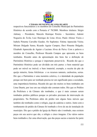 respectivos funcionários e os membros do Conselho Municipal do Patrimônio
Histórico de acordo com a Portaria nº 78/2009. Membros titulares: Sérgio
Adriany – Presidente; Marcelo Henrique Pereira – Secretário; Ademir
Nogueira de Ávila; Luiz Henrique de Lima Alves; Paulo Afonso Vieira e
Isabela Pimenta Carvalho Guedes. Os Suplentes: Fátima Aparecida Vieira;
Miriam Delgado Senra; Ricardo Aguiar Campos; Davi Pimenta Delgado;
Elisabeth Aparecida de Aguiar e Luciana Alves de Paiva. Com a palavra o
membro do Conselho, Professor Ricardo Campos que apresenta os bens
tombados. Ricardo antes da apresentação dos bens faz a definição de
Patrimônio Histórico e porque é importante preservá-lo. Ricardo diz que o
Patrimônio Histórico pode ser dividido em três partes: o bem material que
pode ser móvel ou imóvel; o bem imaterial, exemplo, a receita do pão de
queijo mineiro, festas folclóricas e os recursos naturais, cachoeiras, serras.
Diz que o Patrimônio é uma memória coletiva, é a identidade da população
porque um bem para ser tombado precisa ter um significado para a sociedade,
uma importância histórica. Ricardo diz que são muitos os bens tombados em
Lima Duarte, por isso em sua relação não constam todos. Diz que os Prédios
da Prefeitura e da Câmara são tombados, e que é mais comum serem
tombados prédios públicos porque os privados precisam da intervenção do
proprietário. Na Prefeitura além do prédio tem alguns bens móveis que
também são tombados como o relógio, jogo de cadeiras e outros. Junto com o
tombamento do prédio da Câmara foi tombado o livro de ata de instalação do
município. Diz que o prédio da Igreja da Matriz não é tombado, mas existem
peças em seu acervo que são, o relógio e cinco imagens. Cita vários outros
bens tombados e faz uma observação, que das peças sacras a maioria faz parte

                                                                          222
 