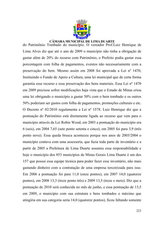 do Patrimônio Tombado do município. O vereador Prof.Luiz Henrique de
Lima Alves diz que até o ano de 2009 o município não tinha a obrigação de
gastar além de 20% do recurso com Patrimônio, o Prefeito podia gastar essa
porcentagem com folha de pagamentos, eventos não necessariamente com a
preservação do bem. Mesmo assim em 2008 foi aprovada a Lei nº 1470,
Instituindo o Fundo de Apoio a Cultura, uma lei municipal que de certa forma
garantia esse recurso e essa preservação dos bens materiais. Essa Lei nº 1470
em 2009 precisou sofrer modificações haja vista que o Estado de Minas criou
uma lei obrigando o município a gastar 50% com o bem tombado e os outros
50% poderiam ser gastos com folha de pagamentos, promoções culturais e etc.
O Decreto nº 02/2010 regulamenta a Lei nº 1578. Luiz Henrique diz que a
pontuação do Patrimônio está diretamente ligada ao recurso que vem para o
município através da Lei Robin Wood, em 2003 a pontuação do município era
6 (seis), em 2004 7,65 (sete ponto setenta e cinco), em 2005 foi para 3,9 (três
ponto nove). Essa queda brusca aconteceu porque nos anos de 2003/2004 o
município contava com uma assessoria, que fazia toda parte de inventário e a
partir de 2005 a Prefeitura de Lima Duarte assumiu essa responsabilidade e
hoje o município dos 853 municípios de Minas Gerais Lima Duarte é um dos
157 que possui essa equipe técnica para poder fazer esse inventário, não mais
gastando dinheiro com a contratação de uma empresa terceirizada para isso.
Em 2006 a pontuação foi para 11,0 (onze pontos), em 2007 14,0 (quatorze
pontos), em 2008 13,3 (treze ponto três) e 2009 13,5 (treze e meio). Diz que a
pontuação de 2010 será conhecida no mês de junho, e essa pontuação de 13,5
em 2009, o município com sua estrutura e bens tombados o máximo que
atingiria em sua categoria seria 14,0 (quatorze pontos), ficou faltando somente

                                                                           223
 