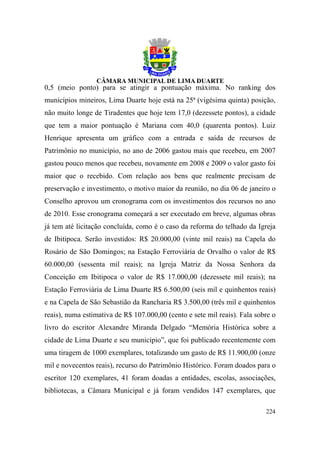 0,5 (meio ponto) para se atingir a pontuação máxima. No ranking dos
municípios mineiros, Lima Duarte hoje está na 25ª (vigésima quinta) posição,
não muito longe de Tiradentes que hoje tem 17,0 (dezessete pontos), a cidade
que tem a maior pontuação é Mariana com 40,0 (quarenta pontos). Luiz
Henrique apresenta um gráfico com a entrada e saída de recursos de
Patrimônio no município, no ano de 2006 gastou mais que recebeu, em 2007
gastou pouco menos que recebeu, novamente em 2008 e 2009 o valor gasto foi
maior que o recebido. Com relação aos bens que realmente precisam de
preservação e investimento, o motivo maior da reunião, no dia 06 de janeiro o
Conselho aprovou um cronograma com os investimentos dos recursos no ano
de 2010. Esse cronograma começará a ser executado em breve, algumas obras
já tem até licitação concluída, como é o caso da reforma do telhado da Igreja
de Ibitipoca. Serão investidos: R$ 20.000,00 (vinte mil reais) na Capela do
Rosário de São Domingos; na Estação Ferroviária de Orvalho o valor de R$
60.000,00 (sessenta mil reais); na Igreja Matriz da Nossa Senhora da
Conceição em Ibitipoca o valor de R$ 17.000,00 (dezessete mil reais); na
Estação Ferroviária de Lima Duarte R$ 6.500,00 (seis mil e quinhentos reais)
e na Capela de São Sebastião da Rancharia R$ 3.500,00 (três mil e quinhentos
reais), numa estimativa de R$ 107.000,00 (cento e sete mil reais). Fala sobre o
livro do escritor Alexandre Miranda Delgado “Memória Histórica sobre a
cidade de Lima Duarte e seu município”, que foi publicado recentemente com
uma tiragem de 1000 exemplares, totalizando um gasto de R$ 11.900,00 (onze
mil e novecentos reais), recurso do Patrimônio Histórico. Foram doados para o
escritor 120 exemplares, 41 foram doadas a entidades, escolas, associações,
bibliotecas, a Câmara Municipal e já foram vendidos 147 exemplares, que

                                                                           224
 