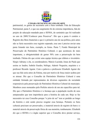 patrimonial, os gastos da secretaria com o bem tombado. Fala da Educação
Patrimonial, pasta 5, e que seu surgimento foi de extrema importância, fala do
projeto de educação mandado para o IEFHA, do seminário que foi realizado
no ano de 2009,“Conhecer para Preservar”. Diz que a pasta 6 contém o
Registro dos Bens Imateriais e que é o primeiro ano de sua política, pois antes
não se fazia necessário esse registro separado, esse ano é preciso enviar uma
pasta listando tais bens, exemplo, as festas. Pasta 7, Fundo Municipal de
Preservação do Patrimônio Histórico Cultural, o que aconteceu de mais
importante, a obrigatoriedade de gastar 50% com a preservação do bem
tombado. Fátima diz que existe uma equipe técnica que elabora o inventário:
Sérgio Adriany e ela, os coordenadores; Marcio Lucinda; Jonas de Paula que
assina os laudos; Isabela Guedes, bióloga; Ademir Nogueira, arquiteto e o
professor Ricardo Aguiar. Com a palavra a professora Elisabeth Aguiar diz
que sua fala seria antes da Fátima, mas por motivo de força maior acabou por
se atrasar. Diz que o Conselho de Patrimônio Histórico Cultural é uma
entidade formada por representantes de diversos segmentos da sociedade
responsáveis pela preservação do Patrimônio Histórico Cultural do município.
Membros esses nomeados pelo Prefeito através de um ato especifico para tal.
Diz que o Patrimônio Histórico é a herança que a população recebe de seus
antepassados que tem importância para a história de cada um. Hoje se faz
necessário ter esse Conselho porque “o jeito de ser” tem se perdido ao longo
da história e está sendo preciso resgatar essa herança. Portanto os bens
culturais precisam ser preservados, o imaterial através de registro do bem e o
material através da preservação física de sua memória, tombamento. Elisabeth
diz que o IEFHA é o órgão superior que o Conselho deve prestar serviço,

                                                                           226
 