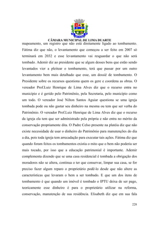 mapeamento, um registro que não está diretamente ligado ao tombamento.
Fátima diz que não, o levantamento que começou a ser feito em 2007 só
terminará em 2032 e esse levantamento vai resguardar o que não será
tombado. Ademir diz ao presidente que se algum desses bens que estão sendo
levantados vier a pleitear o tombamento, terá que passar por um outro
levantamento bem mais detalhado que esse, um dossiê de tombamento. O
Presidente sobre os recursos questiona quem os gere e coordena as obras. O
vereador Prof.Luiz Henrique de Lima Alves diz que o recurso entra no
município e é gerido pelo Patrimônio, pela Secretaria, pelo município como
um todo. O vereador José Nilton Santos Aguiar questiona se uma igreja
tombada pode ou não gastar seu dinheiro na mesma ou tem que ser verba do
Patrimônio. O vereador Prof.Luiz Henrique de Lima Alves diz que o recurso
da igreja ela tem que ser administrado pela própria e não entra no mérito da
conservação propriamente dita. O Padre Celso presente na platéia diz que não
existe necessidade de usar o dinheiro do Patrimônio para manutenções do dia
a dia, pois toda igreja tem arrecadação para executar tais ações. Fátima diz que
quando foram feitos os tombamentos existia o mito que o bem não poderia ser
mais tocado, por isso que a educação patrimonial é importante. Ademir
complementa dizendo que se uma casa residencial é tombada a obrigação dos
moradores não se altera, continua o ter que conservar, limpar sua casa, se for
preciso fazer algum reparo o proprietário podê-lo desde que não altere as
características que levaram o bem a ser tombado. E que um dos itens de
tombamento é que quando um imóvel é tombado o IPTU deixa de ser pago,
teoricamente esse dinheiro é para o proprietário utilizar na reforma,
conservação, manutenção de sua residência. Elisabeth diz que em sua fala

                                                                            228
 