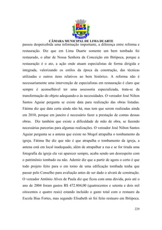 passou despercebida uma informação importante, a diferença entre reforma e
restauração. Diz que em Lima Duarte somente um bem tombado foi
restaurado, o altar de Nossa Senhora da Conceição em Ibitipoca, porque a
restauração é o ato, a ação onde atuam especialistas de forma dirigida e
integrada, valorizando os estilos da época da construção, das técnicas
utilizadas e outros itens relativos ao bem histórico. A reforma não é
necessariamente uma intervenção de especialistas em restauração é claro que
sempre é aconselhável ter uma assessoria especializada, trata-se da
transformação do objeto adequando-o às necessidades. O vereador José Nilton
Santos Aguiar pergunta se existe data para realização das obras listadas.
Fátima diz que data certa ainda não há, mas tem que serem realizadas ainda
em 2010, porque em janeiro é necessário fazer a prestação de contas dessas
obras. Diz também que existe a dificuldade de mão de obra, se fazendo
necessárias parcerias para algumas realizações. O vereador José Nilton Santos
Aguiar pergunta se a antena que existe no Mogol atrapalha o tombamento da
igreja. Fátima lhe diz que não é que atrapalha o tombamento da igreja, a
antena está em local inadequado, além de atrapalhar a rua e se for tirada uma
fotografia da igreja ela vai aparecer sempre, acaba sendo um desrespeito com
o patrimônio tombado ou não. Ademir diz que a partir de agora o certo é que
todo projeto feito para o em torno de uma edificação tombada tenha que
passar pelo Conselho para avaliação antes de ser dado o alvará de construção.
O vereador Antônio Alves de Paula diz que ficou com uma dúvida, pois até o
ano de 2004 foram gastos R$ 472.804,00 (quatrocentos e setenta e dois mil
oitocentos e quatro reais) estando incluído o gasto total com o restauro da
Escola Bias Fortes, mas segundo Elisabeth só foi feito restauro em Ibitipoca.

                                                                         229
 