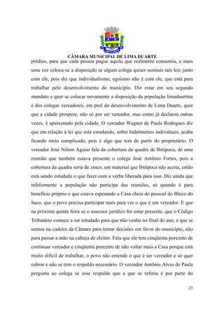 prédios, para que cada pessoa pague aquilo que realmente consumiu, e mais
uma vez coloca-se a disposição se algum colega quiser assinais tais leis junto
com ele, pois diz que individualismo, egoísmo não é com ele, que está para
trabalhar pelo desenvolvimento do município. Diz estar em seu segundo
mandato e quer se colocar novamente a disposição da população limaduartina
e dos colegas vereadores, em prol do desenvolvimento de Lima Duarte, quer
que a cidade prospere, não só por ser vereador, mas como já declarou outras
vezes, é apaixonado pela cidade. O vereador Wagner de Paula Rodrigues diz
que em relação à lei que está estudando, sobre hidrômetros individuais, acaba
ficando meio complicado, pois é algo que tem de partir do proprietário. O
vereador José Nilton Aguiar fala da cobertura da quadra de Ibitipoca, de uma
reunião que também estava presente o colega José Antônio Fortes, pois a
cobertura da quadra seria de zinco, um material que Ibitipoca não aceita, então
está sendo estudado o que fazer com a verba liberada para isso. Diz ainda que
infelizmente a população não participa das reuniões, só quando é para
benefício próprio e que estava esperando a Casa cheia do pessoal do Bloco do
Saco, que o povo precisa participar mais para ver o que é um vereador. E que
na próxima quinta feira se o assessor jurídico for estar presente, que o Código
Tributário comece a ser estudado para que não venha no final do ano, e que se
sentou na cadeira da Câmara para tomar decisões em favor do município, não
para passar a mão na cabeça de eleitor. Fala que ele tem cinqüenta porcento de
continuar vereador e cinqüenta porcento de não voltar mais a Casa porque está
muito difícil de trabalhar, o povo não entende o que é ser vereador e só quer
cobrar e não se tem o respaldo necessário. O vereador Antônio Alves de Paula
pergunta ao colega se esse respaldo que a que se referiu é por parte do

                                                                            23
 