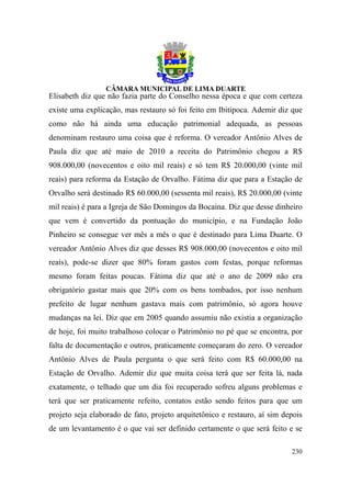 Elisabeth diz que não fazia parte do Conselho nessa época e que com certeza
existe uma explicação, mas restauro só foi feito em Ibitipoca. Ademir diz que
como não há ainda uma educação patrimonial adequada, as pessoas
denominam restauro uma coisa que é reforma. O vereador Antônio Alves de
Paula diz que até maio de 2010 a receita do Patrimônio chegou a R$
908.000,00 (novecentos e oito mil reais) e só tem R$ 20.000,00 (vinte mil
reais) para reforma da Estação de Orvalho. Fátima diz que para a Estação de
Orvalho será destinado R$ 60.000,00 (sessenta mil reais), R$ 20.000,00 (vinte
mil reais) é para a Igreja de São Domingos da Bocaina. Diz que desse dinheiro
que vem é convertido da pontuação do município, e na Fundação João
Pinheiro se consegue ver mês a mês o que é destinado para Lima Duarte. O
vereador Antônio Alves diz que desses R$ 908.000,00 (novecentos e oito mil
reais), pode-se dizer que 80% foram gastos com festas, porque reformas
mesmo foram feitas poucas. Fátima diz que até o ano de 2009 não era
obrigatório gastar mais que 20% com os bens tombados, por isso nenhum
prefeito de lugar nenhum gastava mais com patrimônio, só agora houve
mudanças na lei. Diz que em 2005 quando assumiu não existia a organização
de hoje, foi muito trabalhoso colocar o Patrimônio no pé que se encontra, por
falta de documentação e outros, praticamente começaram do zero. O vereador
Antônio Alves de Paula pergunta o que será feito com R$ 60.000,00 na
Estação de Orvalho. Ademir diz que muita coisa terá que ser feita lá, nada
exatamente, o telhado que um dia foi recuperado sofreu alguns problemas e
terá que ser praticamente refeito, contatos estão sendo feitos para que um
projeto seja elaborado de fato, projeto arquitetônico e restauro, aí sim depois
de um levantamento é o que vai ser definido certamente o que será feito e se

                                                                           230
 