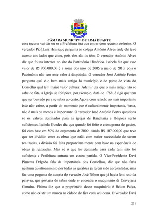 esse recurso vai dar ou se a Prefeitura terá que entrar com recursos próprios. O
vereador Prof.Luiz Henrique pergunta ao colega Antônio Alves onde ele teve
acesso aos dados que citou, pois eles não os têm. O vereador Antônio Alves
diz que foi na internet no site do Patrimônio Histórico. Isabela diz que esse
valor de R$ 900.000,00 é a soma dos anos de 2005 a maio de 2010, pois o
Patrimônio não tem esse valor à disposição. O vereador José Antônio Fortes
pergunta qual é o bem mais antigo do município e do ponto de vista do
Conselho qual tem maior valor cultural. Ademir diz que o mais antigo não se
sabe de fato, a Igreja de Ibitipoca, por exemplo, data de 1768, é algo que tem
que ser buscado para se saber ao certo. Agora com relação ao mais importante
isso não existe, a partir do momento que é culturalmente importante, basta,
não é mais ou menos é importante. O vereador José Antônio Fortes questiona
se os valores destinados para as igrejas de Rancharia e Ibitipoca serão
suficientes. Isabela Guedes diz que quando foi feito o cronograma de gastos,
foi com base em 50% do orçamento de 2009, dando R$ 107.000,00 que teve
que ser dividido entre as obras que estão com maior necessidade de serem
realizadas, a divisão foi feita proporcionalmente com base na experiência de
obras já realizadas. Mas se o que foi destinada para cada bem não for
suficiente a Prefeitura entrará em contra partida. O Vice-Presidente Davi
Pimenta Delgado fala da importância dos Conselhos, diz que não faria
nenhum questionamento por todas as questões já terem sido apresentadas, mas
faz uma pergunta de autoria do vereador José Nilton que já havia feito uso da
palavra, que gostaria de saber onde se encontra o maquinário da Cervejaria
Genuína. Fátima diz que o proprietário desse maquinário é Helton Paiva,
como não existe um museu na cidade ele fica com seu dono. O vereador Davi

                                                                            231
 