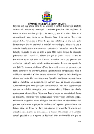 Pimenta diz que existe uma lei de quando o Senhor Liandir era prefeito
criando um museu no município. Aproveita para dar uma sugestão, o
Conselho tem a cartilha que já é um começo, mas seria muito bom se o
esclarecimento que prestaram na Câmara fosse feito nas escolas e nas
comunidades. Parabeniza o Conselho por seu trabalho, pelo empenho, pelo
interesse que tem em preservar a memória do município. Isabela diz que a
questão da educação é extremamente fundamental, a cartilha citada foi um
trabalho realizado no ano de 2009 e para 2010 outras formas de educação
patrimonial serão realizadas. Fátima diz que 39 (trinta e nove) pastas do
Patrimônio serão deixadas na Câmara Municipal para que possam ser
analisadas, contendo todas as informações, relatórios, documentos a partir do
ano de 2006, somente não ficará o Plano de Inventário, pois por ser uma coisa
muito técnica fica na Secretaria, mas se alguém precisar para pesquisas pode ir
até lá para consultá-lo. Com a palavra o vereador Wagner de Paula Rodrigues
diz que está muito feliz pela presença do Conselho na Câmara, mas que é uma
pena o Presidente do mesmo, Sérgio Adriany não ter adiado seus outros
compromissos para poder participar dessa audiência. Fala estar orgulhoso por
ver que o trabalho começado pelo saudoso Márcio Ulisses está dando
continuidade e frutos. Diz a Fátima que deveria existir um calendário de festas
do município, porque às vezes são realizados vários eventos ao mesmo tempo.
O vereador Wagner de Paula Rodrigues diz sentir falta de investimentos nas
praças e nos bairros, as praças são também cartões postais para turistas e nos
bairros não existe locais para lazer das crianças, por exemplo. Fátima diz que
em relação aos eventos as comunidades e demais interessados em realizá-los
deveria procurá-la ou a alguém da Secretaria com antecedência, diz que no

                                                                           232
 