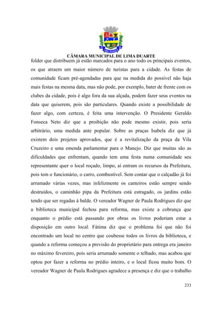 folder que distribuem já estão marcados para o ano todo os principais eventos,
os que atraem um maior número de turistas para a cidade. As festas de
comunidade ficam pré-agendadas para que na medida do possível não haja
mais festas na mesma data, mas não pode, por exemplo, bater de frente com os
clubes da cidade, pois é algo fora da sua alçada, podem fazer seus eventos na
data que quiserem, pois são particulares. Quando existe a possibilidade de
fazer algo, com certeza, é feita uma intervenção. O Presidente Geraldo
Fonseca Neto diz que a proibição não pode mesmo existir, pois seria
arbitrário, uma medida ante popular. Sobre as praças Isabela diz que já
existem dois projetos aprovados, que é a revitalização da praça da Vila
Cruzeiro e uma emenda parlamentar para o Manejo. Diz que muitas são as
dificuldades que enfrentam, quando tem uma festa numa comunidade seu
representante quer o local roçado, limpo, aí entram os recursos da Prefeitura,
pois tem o funcionário, o carro, combustível. Sem contar que o calçadão já foi
arrumado várias vezes, mas infelizmente os canteiros estão sempre sendo
destruídos, o caminhão pipa da Prefeitura está estragado, os jardins estão
tendo que ser regadas à balde. O vereador Wagner de Paula Rodrigues diz que
a biblioteca municipal fechou para reforma, mas existe a cobrança que
enquanto o prédio está passando por obras os livros poderiam estar a
disposição em outro local. Fátima diz que o problema foi que não foi
encontrado um local no centro que coubesse todos os livros da biblioteca, e
quando a reforma começou a previsão do proprietário para entrega era janeiro
no máximo fevereiro, pois seria arrumado somente o telhado, mas acabou que
optou por fazer a reforma no prédio inteiro, e o local ficou muito bom. O
vereador Wagner de Paula Rodrigues agradece a presença e diz que o trabalho

                                                                          233
 