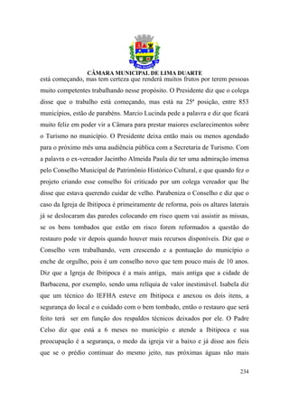 está começando, mas tem certeza que renderá muitos frutos por terem pessoas
muito competentes trabalhando nesse propósito. O Presidente diz que o colega
disse que o trabalho está começando, mas está na 25ª posição, entre 853
municípios, estão de parabéns. Marcio Lucinda pede a palavra e diz que ficará
muito feliz em poder vir a Câmara para prestar maiores esclarecimentos sobre
o Turismo no município. O Presidente deixa então mais ou menos agendado
para o próximo mês uma audiência pública com a Secretaria de Turismo. Com
a palavra o ex-vereador Jacintho Almeida Paula diz ter uma admiração imensa
pelo Conselho Municipal de Patrimônio Histórico Cultural, e que quando fez o
projeto criando esse conselho foi criticado por um colega vereador que lhe
disse que estava querendo cuidar de velho. Parabeniza o Conselho e diz que o
caso da Igreja de Ibitipoca é primeiramente de reforma, pois os altares laterais
já se deslocaram das paredes colocando em risco quem vai assistir as missas,
se os bens tombados que estão em risco forem reformados a questão do
restauro pode vir depois quando houver mais recursos disponíveis. Diz que o
Conselho vem trabalhando, vem crescendo e a pontuação do município o
enche de orgulho, pois é um conselho novo que tem pouco mais de 10 anos.
Diz que a Igreja de Ibitipoca é a mais antiga, mais antiga que a cidade de
Barbacena, por exemplo, sendo uma relíquia de valor inestimável. Isabela diz
que um técnico do IEFHA esteve em Ibitipoca e anexou os dois itens, a
segurança do local e o cuidado com o bem tombado, então o restauro que será
feito terá ser em função dos respaldos técnicos deixados por ele. O Padre
Celso diz que está a 6 meses no município e atende a Ibitipoca e sua
preocupação é a segurança, o medo da igreja vir a baixo e já disse aos fieis
que se o prédio continuar do mesmo jeito, nas próximas águas não mais

                                                                            234
 