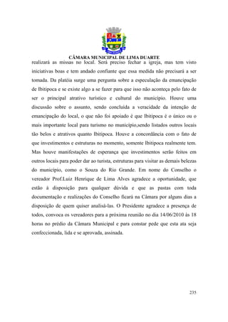 realizará as missas no local. Será preciso fechar a igreja, mas tem visto
iniciativas boas e tem andado confiante que essa medida não precisará a ser
tomada. Da platéia surge uma pergunta sobre a especulação da emancipação
de Ibitipoca e se existe algo a se fazer para que isso não aconteça pelo fato de
ser o principal atrativo turístico e cultural do município. Houve uma
discussão sobre o assunto, sendo concluída a veracidade da intenção de
emancipação do local, o que não foi apoiado é que Ibitipoca é o único ou o
mais importante local para turismo no município,sendo listados outros locais
tão belos e atrativos quanto Ibitipoca. Houve a concordância com o fato de
que investimentos e estruturas no momento, somente Ibitipoca realmente tem.
Mas houve manifestações de esperança que investimentos serão feitos em
outros locais para poder dar ao turista, estruturas para visitar as demais belezas
do município, como o Souza do Rio Grande. Em nome do Conselho o
vereador Prof.Luiz Henrique de Lima Alves agradece a oportunidade, que
estão à disposição para qualquer dúvida e que as pastas com toda
documentação e realizações do Conselho ficará na Câmara por alguns dias a
disposição de quem quiser analisá-las. O Presidente agradece a presença de
todos, convoca os vereadores para a próxima reunião no dia 14/06/2010 às 18
horas no prédio da Câmara Municipal e para constar pede que esta ata seja
confeccionada, lida e se aprovada, assinada.




                                                                              235
 
