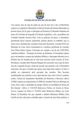 Aos catorze dias do mês de junho do ano de dois mil e dez (14/06/2010),
reuniu-se o Legislativo Municipal na Sala de Sessões da Câmara Municipal, às
dezoito horas (18 h), para a realização da Primeira (1ª) Reunião Ordinária do
Sexto (6º) Período da Segunda (2ª) Sessão Legislativa, sob a presidência do
Vereador Geraldo Fonseca Neto. Com as palavras de praxe, o Presidente,
percebendo haver número regimental, declara abertos os trabalhos que se
inicia com a chamada dos vereadores feita pelo Secretário, vereador Prof.Luiz
Henrique de Lima Alves constatando-se a ausência justificada do vereador
José Nilton Santos Aguiar. Colocadas em votação a ata do dia 31/05/2010,
Audiência Pública – Prestação de Contas da Prefeitura. O Presidente explica
que a ata abordou o assunto da Audiência Pública, o bate-papo informal com o
Prefeito não foi incluído por ter sido uma conversa muito extensa. O Vice-
Presidente, vereador Davi Pimenta Delgado diz concordar com o que foi feito,
mas dá a sugestão de que o áudio da reunião seja anexado a ata. O Presidente
concorda e diz que o vereador que quiser uma cópia desse áudio é só fazer o
pedido ao responsável pela gravação das reuniões. Não havendo
manifestações em contrario a ata é aprovada por sete votos a favor e nenhum
contra. Leitura de Expedientes Recebidos da Prefeitura e Diversos: Ofício
CEMIG resposta ao requerimento 41/2009 do vereador Prof.Luiz Henrique de
Lima Alves sobre a qualidade da energia elétrica na localidade do Souza do
Rio Grande. / Ofício nº 476/2010 Defensoria Pública do Estado de Minas
Gerais, resposta ao Ofício nº 33/2010 sobre Defensoria Pública em Lima
Duarte. O Presidente diz que segundo a própria Defensora Pública, Elza
Carelli ela não volta mais a trabalhar após o termino de suas férias prêmios, e

                                                                           236
 