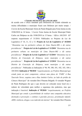 de acordo com o ofício mandado pela Defensoria do Estado relatando as
muitas dificuldades o município ficará sem Defensor por muito tempo. /
Convite da Escola Municipal Alzira de Paula Delgado para Festa Junina no dia
19/06/2010 às 14 horas. / Convite Festa Junina da Escola Municipal Padre
Carlos em Ibitipoca no dia 19/06/2010 às 13 horas. / Ofício 168/2010 GP
resposta requerimento nº 31/2010. Publicados os Projetos de Lei do
Legislativo nº 10, 11, 12 e 13. Projeto de Lei do Legislativo nº 10/2010
“Denomina rua no perímetro urbano de Lima Duarte-MG e dá outras
providências”. Projeto de Lei do Legislativo nº 11/2010 “Denomina rua do
perímetro urbano no município de Lima Duarte-MG e dá outras
providências”. Projeto de Lei do Legislativo nº 12/2010 “Denomina rua no
Distrito de Conceição de Ibitipoca, neste município e dá outras
providências”. Projeto de Lei do Legislativo nº 13/2010 “Denomina rua no
Distrito de Conceição de Ibitipoca, neste município e dá outras
providências”. Publicadas as Indicações nº 98, 99, 100, 101, 102, 103, 104 e
105/2010. Indicação nº 98/2010 “respeitosamente, ao Prefeito Municipal que
estude junto ao setor competente, colocar uma placa de ‘PARE’ à Rua
Tancredo Neves, esquina com a Rua Antônio Carlos, ao lado do prédio da
Câmara Municipal” do vereador Davi Pimenta Delgado. O vereador Wagner
de Paula Rodrigues diz que o que deveria ser colocado nesse local era o
redutor de velocidade para melhor a segurança dos pedestres, mas que
indicação é louvável. Indicação nº 99/2010 “respeitosamente, ao Prefeito
Municipal que estude a possibilidade de realizar uma campanha educativa
destinada à prevenção e combate à gravidez precoce, prostituição infantil,
AIDS, violência, drogas e uso indevido da internet” do vereador Davi Pimenta

                                                                        237
 