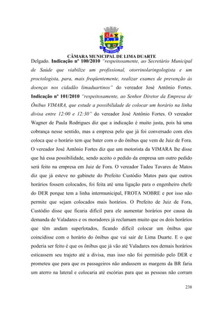 Delgado. Indicação nº 100/2010 “respeitosamente, ao Secretário Municipal
de Saúde que viabilize um profissional, otorrinolaringologista e um
proctologista, para, mais freqüentemente, realizar exames de prevenção às
doenças nos cidadão limaduartinos” do vereador José Antônio Fortes.
Indicação nº 101/2010 “respeitosamente, ao Senhor Diretor da Empresa de
Ônibus VIMARA, que estude a possibilidade de colocar um horário na linha
divisa entre 12:00 e 12:30” do vereador José Antônio Fortes. O vereador
Wagner de Paula Rodrigues diz que a indicação é muito justa, pois há uma
cobrança nesse sentido, mas a empresa pelo que já foi conversado com eles
coloca que o horário tem que bater com o do ônibus que vem de Juiz de Fora.
O vereador José Antônio Fortes diz que um motorista da VIMARA lhe disse
que há essa possibilidade, sendo aceito o pedido da empresa um outro pedido
será feito na empresa em Juiz de Fora. O vereador Tadeu Tavares de Matos
diz que já esteve no gabinete do Prefeito Custódio Matos para que outros
horários fossem colocados, foi feita até uma ligação para o engenheiro chefe
do DER porque tem a linha intermunicipal, FROTA NOBRE e por isso não
permite que sejam colocados mais horários. O Prefeito de Juiz de Fora,
Custódio disse que ficaria difícil para ele aumentar horários por causa da
demanda de Valadares e os moradores já reclamam muito que os dois horários
que têm andam superlotados, ficando difícil colocar um ônibus que
coincidisse com o horário do ônibus que vai sair de Lima Duarte. E o que
poderia ser feito é que os ônibus que já vão até Valadares nos demais horários
esticassem seu trajeto até a divisa, mas isso não foi permitido pelo DER e
prometeu que para que os passageiros não andassem as margens da BR faria
um aterro na lateral e colocaria até escórias para que as pessoas não corram

                                                                          238
 