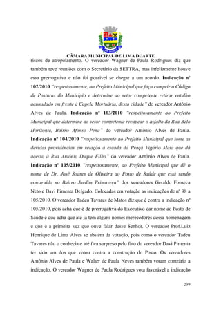 riscos de atropelamento. O vereador Wagner de Paula Rodrigues diz que
também teve reuniões com o Secretário da SETTRA, mas infelizmente houve
essa prerrogativa e não foi possível se chegar a um acordo. Indicação nº
102/2010 “respeitosamente, ao Prefeito Municipal que faça cumprir o Código
de Posturas do Município e determine ao setor competente retirar entulho
acumulado em frente à Capela Mortuária, desta cidade” do vereador Antônio
Alves de Paula. Indicação nº 103/2010 “respeitosamente ao Prefeito
Municipal que determine ao setor competente recapear o asfalto da Rua Belo
Horizonte, Bairro Afonso Pena” do vereador Antônio Alves de Paula.
Indicação nº 104/2010 “respeitosamente ao Prefeito Municipal que tome as
devidas providências em relação à escada da Praça Vigário Maia que dá
acesso à Rua Antônio Duque Filho” do vereador Antônio Alves de Paula.
Indicação nº 105/2010 “respeitosamente, ao Prefeito Municipal que dê o
nome de Dr. José Soares de Oliveira ao Posto de Saúde que está sendo
construído no Bairro Jardim Primavera” dos vereadores Geraldo Fonseca
Neto e Davi Pimenta Delgado. Colocadas em votação as indicações de nº 98 a
105/2010. O vereador Tadeu Tavares de Matos diz que é contra a indicação nº
105/2010, pois acha que é de prerrogativa do Executivo dar nome ao Posto de
Saúde e que acha que até já tem alguns nomes merecedores dessa homenagem
e que é a primeira vez que ouve falar desse Senhor. O vereador Prof.Luiz
Henrique de Lima Alves se abstém da votação, pois como o vereador Tadeu
Tavares não o conhecia e até fica surpreso pelo fato do vereador Davi Pimenta
ter sido um dos que votou contra a construção do Posto. Os vereadores
Antônio Alves de Paula e Walter de Paula Neves também votam contrário a
indicação. O vereador Wagner de Paula Rodrigues vota favorável a indicação

                                                                         239
 