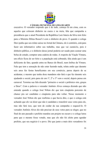 executivo. O vereador responde que é de tudo, começa lá em cima, com os
aqueles que colocam dinheiro na cueca e na meia, fala que campanha a
presidência que o atual Presidente da República Luiz Inácio da Silva tem feito
para a Ministra Dilma Russef é com o dinheiro do povo. E quando o colega
Davi pediu que seu relato saísse no Jornal da Câmara, ele é contrário, está para
fazer um informativo sobre seu trabalho, mas que vai custeá-lo, pois é
dinheiro público, e o dinheiro desse jornal poderia ser usado para custear uma
bolsa de estudo, comprar uma cadeira de rodas. A respeito da Viação Vimara,
um ofício ficou de ser feito e a população está cobrando, fala ainda que é um
deficiente de fato, quando entra no Banco do Brasil, num ônibus da Vimara.
Fala que tem a sensação de não estar fazendo nada, relata então que durante
seis anos fez festas beneficentes em seu comércio, parou depois de se
acidentar, e mesmo que tenha doze mandatos não fará o que fez durante seis
ajudando o social, pois para ele em 1º, 2º e 3º vem o social, depois pensa em
carnaval. Termina sua fala dizendo “primeiro o social e polêmico sim, graças
a Deus”. Com a palavra o vereador Antônio Alves começa dizendo que não
entende quando o colega José Nilton diz que tem cinqüenta porcento de
chance pra ser candidato e cinqüenta para não voltar. Nesse momento o
vereador José Nilton diz que reafirma o que havia dito, e que o colega está
achando que ele vai dizer que não é candidato e transferir seus votos para ele,
mas não fará isso, que tem de cuidar da sua campanha e esquecê-lo. O
vereador Antônio Alves diz não precisar de seus votos para se eleger, que no
final do ano passado o prefeito mandou um projeto no escuro e o colega lutou
para que o mesmo fosse votado, mas que ele não foi eleito para agradar
prefeito, que seu negócio é o povo. Diz que junto a mais dois vereadores foi

                                                                             24
 