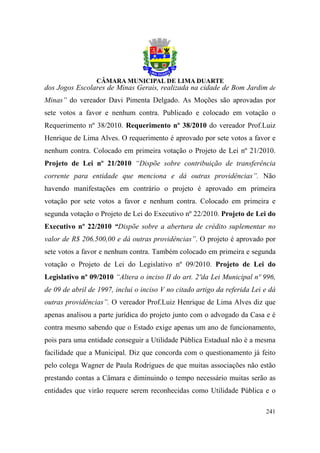 dos Jogos Escolares de Minas Gerais, realizada na cidade de Bom Jardim de
Minas” do vereador Davi Pimenta Delgado. As Moções são aprovadas por
sete votos a favor e nenhum contra. Publicado e colocado em votação o
Requerimento nº 38/2010. Requerimento nº 38/2010 do vereador Prof.Luiz
Henrique de Lima Alves. O requerimento é aprovado por sete votos a favor e
nenhum contra. Colocado em primeira votação o Projeto de Lei nº 21/2010.
Projeto de Lei nº 21/2010 “Dispõe sobre contribuição de transferência
corrente para entidade que menciona e dá outras providências”. Não
havendo manifestações em contrário o projeto é aprovado em primeira
votação por sete votos a favor e nenhum contra. Colocado em primeira e
segunda votação o Projeto de Lei do Executivo nº 22/2010. Projeto de Lei do
Executivo nº 22/2010 “Dispõe sobre a abertura de crédito suplementar no
valor de R$ 206.500,00 e dá outras providências”. O projeto é aprovado por
sete votos a favor e nenhum contra. Também colocado em primeira e segunda
votação o Projeto de Lei do Legislativo nº 09/2010. Projeto de Lei do
Legislativo nº 09/2010 “Altera o inciso II do art. 2ºda Lei Municipal nº 996,
de 09 de abril de 1997, inclui o inciso V no citado artigo da referida Lei e dá
outras providências”. O vereador Prof.Luiz Henrique de Lima Alves diz que
apenas analisou a parte jurídica do projeto junto com o advogado da Casa e é
contra mesmo sabendo que o Estado exige apenas um ano de funcionamento,
pois para uma entidade conseguir a Utilidade Pública Estadual não é a mesma
facilidade que a Municipal. Diz que concorda com o questionamento já feito
pelo colega Wagner de Paula Rodrigues de que muitas associações não estão
prestando contas a Câmara e diminuindo o tempo necessário muitas serão as
entidades que virão requere serem reconhecidas como Utilidade Pública e o

                                                                           241
 