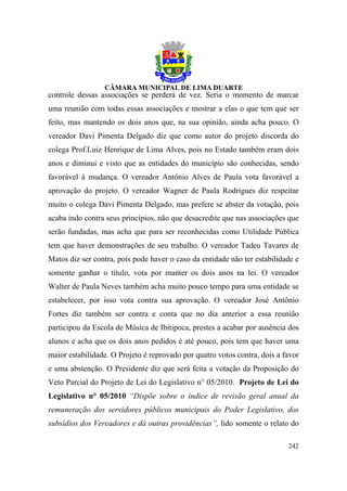controle dessas associações se perderá de vez. Seria o momento de marcar
uma reunião com todas essas associações e mostrar a elas o que tem que ser
feito, mas mantendo os dois anos que, na sua opinião, ainda acha pouco. O
vereador Davi Pimenta Delgado diz que como autor do projeto discorda do
colega Prof.Luiz Henrique de Lima Alves, pois no Estado também eram dois
anos e diminui e visto que as entidades do município são conhecidas, sendo
favorável à mudança. O vereador Antônio Alves de Paula vota favorável a
aprovação do projeto. O vereador Wagner de Paula Rodrigues diz respeitar
muito o colega Davi Pimenta Delgado, mas prefere se abster da votação, pois
acaba indo contra seus princípios, não que desacredite que nas associações que
serão fundadas, mas acha que para ser reconhecidas como Utilidade Pública
tem que haver demonstrações de seu trabalho. O vereador Tadeu Tavares de
Matos diz ser contra, pois pode haver o caso da entidade não ter estabilidade e
somente ganhar o título, vota por manter os dois anos na lei. O vereador
Walter de Paula Neves também acha muito pouco tempo para uma entidade se
estabelecer, por isso vota contra sua aprovação. O vereador José Antônio
Fortes diz também ser contra e conta que no dia anterior a essa reunião
participou da Escola de Música de Ibitipoca, prestes a acabar por ausência dos
alunos e acha que os dois anos pedidos é até pouco, pois tem que haver uma
maior estabilidade. O Projeto é reprovado por quatro votos contra, dois a favor
e uma abstenção. O Presidente diz que será feita a votação da Proposição do
Veto Parcial do Projeto de Lei do Legislativo n° 05/2010. Projeto de Lei do
Legislativo n° 05/2010 “Dispõe sobre o índice de revisão geral anual da
remuneração dos servidores públicos municipais do Poder Legislativo, dos
subsídios dos Vereadores e dá outras providências”, lido somente o relato do

                                                                           242
 