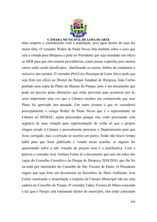 mais respeito e consideração com a população, pois água dentro de casa faz
muita falta. O vereador Walter de Paula Neves fala também sobre o caos que
está a estrada para Ibitipoca e pede ao Presidente que seja mandado um ofício
ao DER para que eles tomem providências, como passar a patrola, pois muitos
carros estão sendo danificados, danificando os carros, ônibus de estudantes e
inclusive dos turistas. O vereador Prof.Luiz Henrique de Lima Alves pede que
seja feito um oficio ao Diretor do Parque Estadual de Ibitipoca, João Carlos
pedindo uma copia do Plano de Manejo do Parque, pois é um documento que
pode ser preciso pelas alterações que estão previstas para acontecer por lá,
seria importante uma vez que a Câmara recebeu um comunicado que esse
Plano foi aprovado ano passado. Um outro assunto é que os vereadores
principalmente o colega Walter de Paula Neves que é o representante da
Câmara no DEMAE, sejam procurados porque eles estão precisando com
urgência de uma votação para suplementação de verba só que o projeto
chegou errado à Câmara e pessoalmente procurou o Departamento para que
fosse corrigido, mas a correção só ocorreu em partes. Então não houve tempo
hábil para que fosse publicado e votado nessa reunião, se alguém for
questionado sobre a não votação do projeto essa é a justificativa. Com a
palavra o vereador José Antônio Fortes lê o documento que tem em mãos das
vagas do Conselho Consultivo do Parque de Ibitipoca 2010/2010, que lhe foi
enviado por intermédio do Conselho de São Vicente de Paulo. O Presidente
sugere que seja feito um documento ao Secretário do Meio Ambiente, José
Carlos mostrando a insatisfação a respeito da Câmara Municipal não ter uma
cadeira no Conselho do Parque. O vereador Tadeu Tavares de Matos concorda
e diz que o Parque está totalmente dentro do município, eles estão colocando

                                                                         244
 