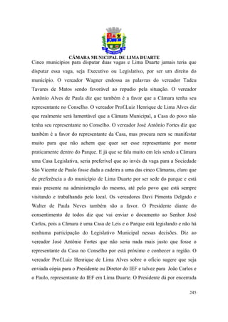 Cinco municípios para disputar duas vagas e Lima Duarte jamais teria que
disputar essa vaga, seja Executivo ou Legislativo, por ser um direito do
município. O vereador Wagner endossa as palavras do vereador Tadeu
Tavares de Matos sendo favorável ao repudio pela situação. O vereador
Antônio Alves de Paula diz que também é a favor que a Câmara tenha seu
representante no Conselho. O vereador Prof.Luiz Henrique de Lima Alves diz
que realmente será lamentável que a Câmara Municipal, a Casa do povo não
tenha seu representante no Conselho. O vereador José Antônio Fortes diz que
também é a favor do representante da Casa, mas procura nem se manifestar
muito para que não achem que quer ser esse representante por morar
praticamente dentro do Parque. E já que se fala muito em leis sendo a Câmara
uma Casa Legislativa, seria preferível que ao invés da vaga para a Sociedade
São Vicente de Paulo fosse dada a cadeira a uma das cinco Câmaras, claro que
de preferência a do município de Lima Duarte por ser sede do parque e está
mais presente na administração do mesmo, até pelo povo que está sempre
visitando e trabalhando pelo local. Os vereadores Davi Pimenta Delgado e
Walter de Paula Neves também são a favor. O Presidente diante do
consentimento de todos diz que vai enviar o documento ao Senhor José
Carlos, pois a Câmara é uma Casa de Leis e o Parque está legislando e não há
nenhuma participação do Legislativo Municipal nessas decisões. Diz ao
vereador José Antônio Fortes que não seria nada mais justo que fosse o
representante da Casa no Conselho por está próximo e conhecer a região. O
vereador Prof.Luiz Henrique de Lima Alves sobre o oficio sugere que seja
enviada cópia para o Presidente ou Diretor do IEF e talvez para João Carlos e
o Paulo, representante do IEF em Lima Duarte. O Presidente dá por encerrada

                                                                         245
 