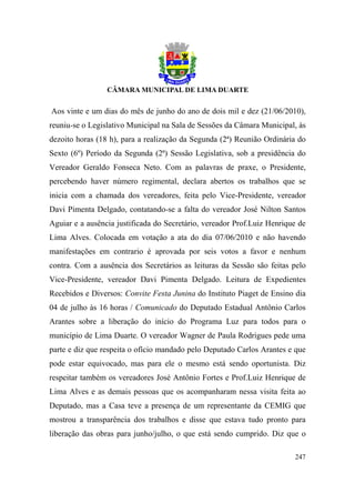 Aos vinte e um dias do mês de junho do ano de dois mil e dez (21/06/2010),
reuniu-se o Legislativo Municipal na Sala de Sessões da Câmara Municipal, às
dezoito horas (18 h), para a realização da Segunda (2ª) Reunião Ordinária do
Sexto (6º) Período da Segunda (2ª) Sessão Legislativa, sob a presidência do
Vereador Geraldo Fonseca Neto. Com as palavras de praxe, o Presidente,
percebendo haver número regimental, declara abertos os trabalhos que se
inicia com a chamada dos vereadores, feita pelo Vice-Presidente, vereador
Davi Pimenta Delgado, contatando-se a falta do vereador José Nilton Santos
Aguiar e a ausência justificada do Secretário, vereador Prof.Luiz Henrique de
Lima Alves. Colocada em votação a ata do dia 07/06/2010 e não havendo
manifestações em contrario é aprovada por seis votos a favor e nenhum
contra. Com a ausência dos Secretários as leituras da Sessão são feitas pelo
Vice-Presidente, vereador Davi Pimenta Delgado. Leitura de Expedientes
Recebidos e Diversos: Convite Festa Junina do Instituto Piaget de Ensino dia
04 de julho às 16 horas / Comunicado do Deputado Estadual Antônio Carlos
Arantes sobre a liberação do início do Programa Luz para todos para o
município de Lima Duarte. O vereador Wagner de Paula Rodrigues pede uma
parte e diz que respeita o ofício mandado pelo Deputado Carlos Arantes e que
pode estar equivocado, mas para ele o mesmo está sendo oportunista. Diz
respeitar também os vereadores José Antônio Fortes e Prof.Luiz Henrique de
Lima Alves e as demais pessoas que os acompanharam nessa visita feita ao
Deputado, mas a Casa teve a presença de um representante da CEMIG que
mostrou a transparência dos trabalhos e disse que estava tudo pronto para
liberação das obras para junho/julho, o que está sendo cumprido. Diz que o

                                                                         247
 