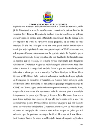 representante prometeu melhoras no Souza do Rio Grande foi realizado, onde
já foi feita não só a troca do transformador como de toda rede do Distrito. O
vereador Davi Pimenta Delgado diz também respeitar o ofício e os colegas
que estiveram em contato com o Deputado, mas fica em dúvida, porque sabe
do empenho de todos os vereadores nesse propósito, se os todos os seus
esforços foi em vão. Diz que se ele tem esse poder tomara mesmo que o
município seja logo beneficiado, mas gostaria que a CEMIG mandasse um
ofício para a Câmara comunicando que foi por intermédio do Deputado que o
Programa foi liberado. Deixa bem claro não está duvidando do Deputado, mas
da maneira que foi colocada, foi somente por sua intervenção que o Programa
foi liberado. O vereador Wagner de Paula Rodrigues diz que quem pode falar
sobre o assunto é o colega José Antônio Fortes e que uma matéria do jornal
fala sobre a visita que ele e o vereador Prof.Luiz Henrique de Lima Alves
fizeram a CEMIG em Belo Horizonte cobrando a instalação de uma agência
da Companhia no município. O vereador José Antônio Fortes diz que a visita
que fizeram a Belo Horizonte foi bem antes da presença de representantes da
CEMIG na Câmara, agora se ele está sendo oportunista ou não, não sabe dizer,
o que sabe é que todos têm que correr atrás de recursos para o município
independente de quem seja. Diz que já foram a Belo Horizonte duas vezes
para tentar agilizar esse processo já que ele estava mais perto e que vão
continuar indo e que o Deputado tem o direito de divulgar o que está fazendo
como os vereadores também têm. O vereador Antônio Alves de Paula diz que
se sente na obrigação de comentar esse ofício porque do jeito que foi
colocado, que lhe perdoem os colegas Prof.Luiz Henrique de Lima Alves e
José Antônio Fortes, foi como se o Deputado tivesse de repente agilizado o

                                                                         248
 