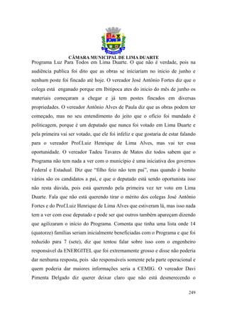 Programa Luz Para Todos em Lima Duarte. O que não é verdade, pois na
audiência publica foi dito que as obras se iniciariam no inicio de junho e
nenhum poste foi fincado até hoje. O vereador José Antônio Fortes diz que o
colega está enganado porque em Ibitipoca ates do inicio do mês de junho os
materiais começaram a chegar e já tem postes fincados em diversas
propriedades. O vereador Antônio Alves de Paula diz que as obras podem ter
começado, mas no seu entendimento do jeito que o ofício foi mandado é
politicagem, porque é um deputado que nunca foi votado em Lima Duarte e
pela primeira vai ser votado, que ele foi infeliz e que gostaria de estar falando
para o vereador Prof.Luiz Henrique de Lima Alves, mas vai ter essa
oportunidade. O vereador Tadeu Tavares de Matos diz todos sabem que o
Programa não tem nada a ver com o município é uma iniciativa dos governos
Federal e Estadual. Diz que “filho feio não tem pai”, mas quando é bonito
vários são os candidatos a pai, e que o deputado está sendo oportunista isso
não resta dúvida, pois está querendo pela primeira vez ter voto em Lima
Duarte. Fala que não está querendo tirar o mérito dos colegas José Antônio
Fortes e do Prof.Luiz Henrique de Lima Alves que estiveram lá, mas isso nada
tem a ver com esse deputado e pode ser que outros também apareçam dizendo
que agilizaram o início do Programa. Comenta que tinha uma lista onde 14
(quatorze) famílias seriam inicialmente beneficiadas com o Programa e que foi
reduzido para 7 (sete), diz que tentou falar sobre isso com o engenheiro
responsável da ENERGITEL que foi extremamente grosso e disse não poderia
dar nenhuma resposta, pois são responsáveis somente pela parte operacional e
quem poderia dar maiores informações seria a CEMIG. O vereador Davi
Pimenta Delgado diz querer deixar claro que não está desmerecendo o

                                                                             249
 