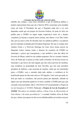 trabalho dos colegas, o que causa estranheza é que na audiência pública o
próprio representante disse que até o final de 2010 o município seria atendido
como um todo. O Presidente diz que o Programa nada tem a ver com
deputados sendo que um projeto do Governo Federal, ele pode ter feito um
pedido para a CEMIG ou algum órgão responsável como ele e demais
vereadores já fizeram a respeito desse assunto, mas liberar o Luz Para Todos
não, pois já estava como foi deixado claro na audiência pública e na palestra
que foi realizada na Quadra pelo Presidente Regional. Diz que os colegas José
Antônio Fortes e o Prof.Luiz Henrique de Lima Alves foram através do
Deputado Carlos Arantes tentar a abertura do escritório da CEMIG no
município, e parece que conseguiram, o que também é uma das idéias do
Governo de Minas, reabri-los nas cidades pequenas. Diz ao vereador Antônio
Alves de Paula que os postes já estão sendo colocados em diversos locais no
município e que houve até uma ligação que não estava prevista de imediato,
uma residência na propriedade de José Carvalho, que tem uma moradora
portadora de diabetes e que necessita de insulina, então por seu intermédio
junto a CEMIG, com o atestado dado pelo médico, a residência já foi
beneficiada apesar de não estar entre as 185 ligações. Uma coisa que pode ser
feita por todos os vereadores, não precisa passar por deputado, sabendo de
algum caso que demanda urgência é só fazer o pedido a CEMIG para que seja
colocado como prioridade. Ofício 186/2010 do GP encaminhando o Projeto de
Lei do Executivo nº 23/2010. Publicado o Projeto de Lei do Executivo nº
23/2010 “Reconhece de utilidade pública a Santa Casa de Misericórdia de
Lima Duarte e dá outras providências”. o vereador Antônio Alves de Paula
diz que a Santa casa apesar de não ser de utilidade pública já recebeu recursos

                                                                           250
 