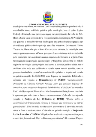 municipais e estaduais. O vereador Davi Pimenta Delgado diz que ela só não é
reconhecida como utilidade pública pelo município, mas é pelos órgãos
Federal e Estadual e que parece que agora para recebimento da verba do Pró-
Hosp a Santa Casa necessita ter o reconhecimento do município. O Presidente
diz que para o município liberar fundos para uma entidade ela não precisa ser
de utilidade pública desde que seja sem fins lucrativos. O vereador Tadeu
Tavares de Matos diz que a Santa Casa recebeu recursos do município, mas
sempre prestaram contas a Casa e que agora é necessário que seja reconhecida
pelo município para continuar recendo recursos do Governo e a Santa Casa
tem urgência na aprovação desse projeto. O Presidente diz que lhe foi pedido
urgência na votação desse projeto, mas como o assessor jurídico ainda não o
analisou, não pode ser publicado e votado nessa mesma reunião, com o
parecer favorável das comissões na quinta-feira próxima o projeto será votado
na próxima reunião dia 28/06/2010 com dispensa de interstício. Publicado e
colocado em votação o Requerimento nº 39/2010 “respeitosamente
Presidente da Câmara, Geraldo Fonseca Neto que conceda dispensa de
interstício para votação do Projeto de Lei Ordinária nº 19/2010” do vereador
Prof.Luiz Henrique de Lima Alves. Não havendo manifestações em contrário
é aprovado por seis votos a favor e nenhum contra. Colocado em segunda
votação o Projeto de Lei Ordinária nº 21/2010 “Dispõe sobre a
contribuição de transferência corrente à entidade que menciona e dá outras
providências”. Não havendo manifestações em contrario é aprovado por seis
votos a favor e nenhum contra. Colocado em primeira votação o Projeto de
Lei do Executivo nº 18/2010 “Dispõe sobre as diretrizes orçamentárias para
o exercício financeiro de 2011 e dá outras providências”. O vereador Wagner

                                                                         251
 